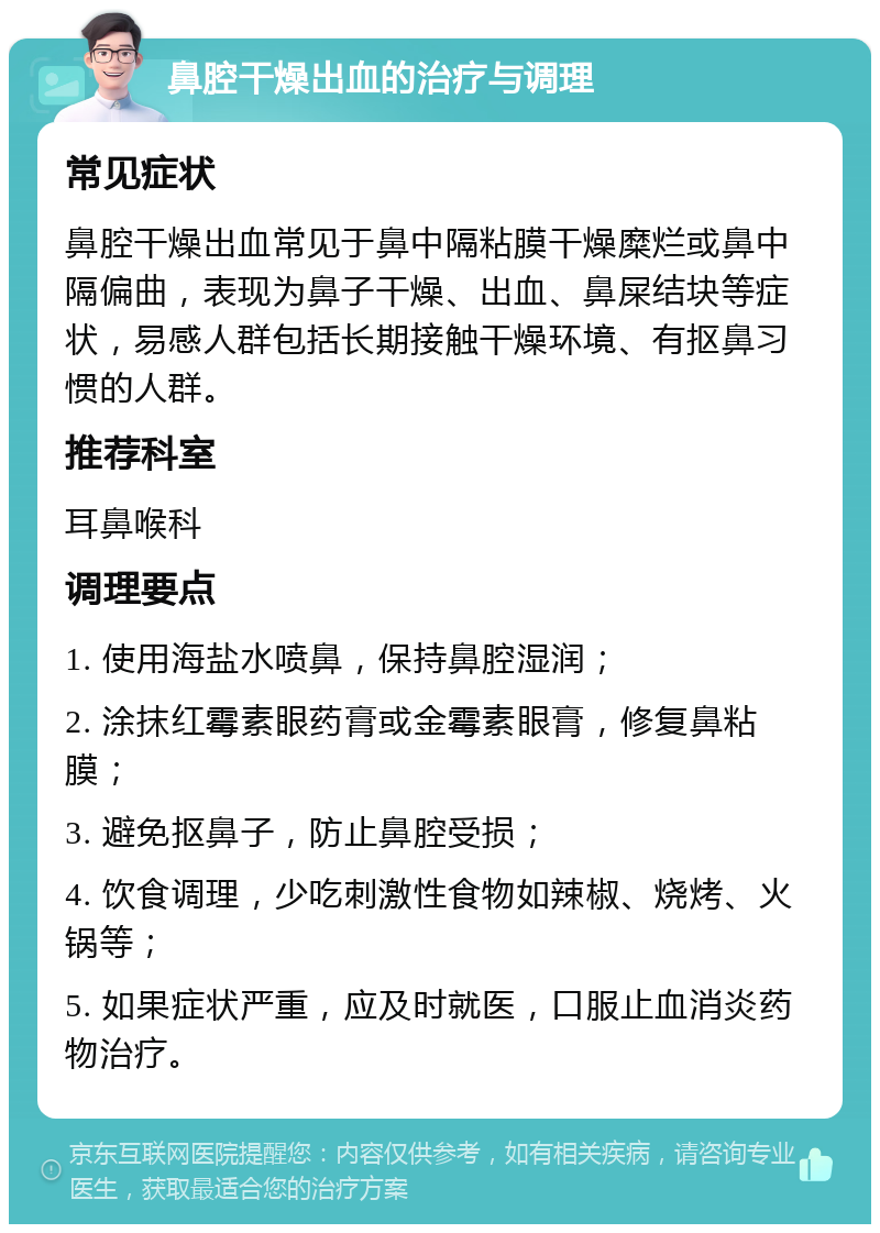 鼻腔干燥出血的治疗与调理 常见症状 鼻腔干燥出血常见于鼻中隔粘膜干燥糜烂或鼻中隔偏曲，表现为鼻子干燥、出血、鼻屎结块等症状，易感人群包括长期接触干燥环境、有抠鼻习惯的人群。 推荐科室 耳鼻喉科 调理要点 1. 使用海盐水喷鼻，保持鼻腔湿润； 2. 涂抹红霉素眼药膏或金霉素眼膏，修复鼻粘膜； 3. 避免抠鼻子，防止鼻腔受损； 4. 饮食调理，少吃刺激性食物如辣椒、烧烤、火锅等； 5. 如果症状严重，应及时就医，口服止血消炎药物治疗。