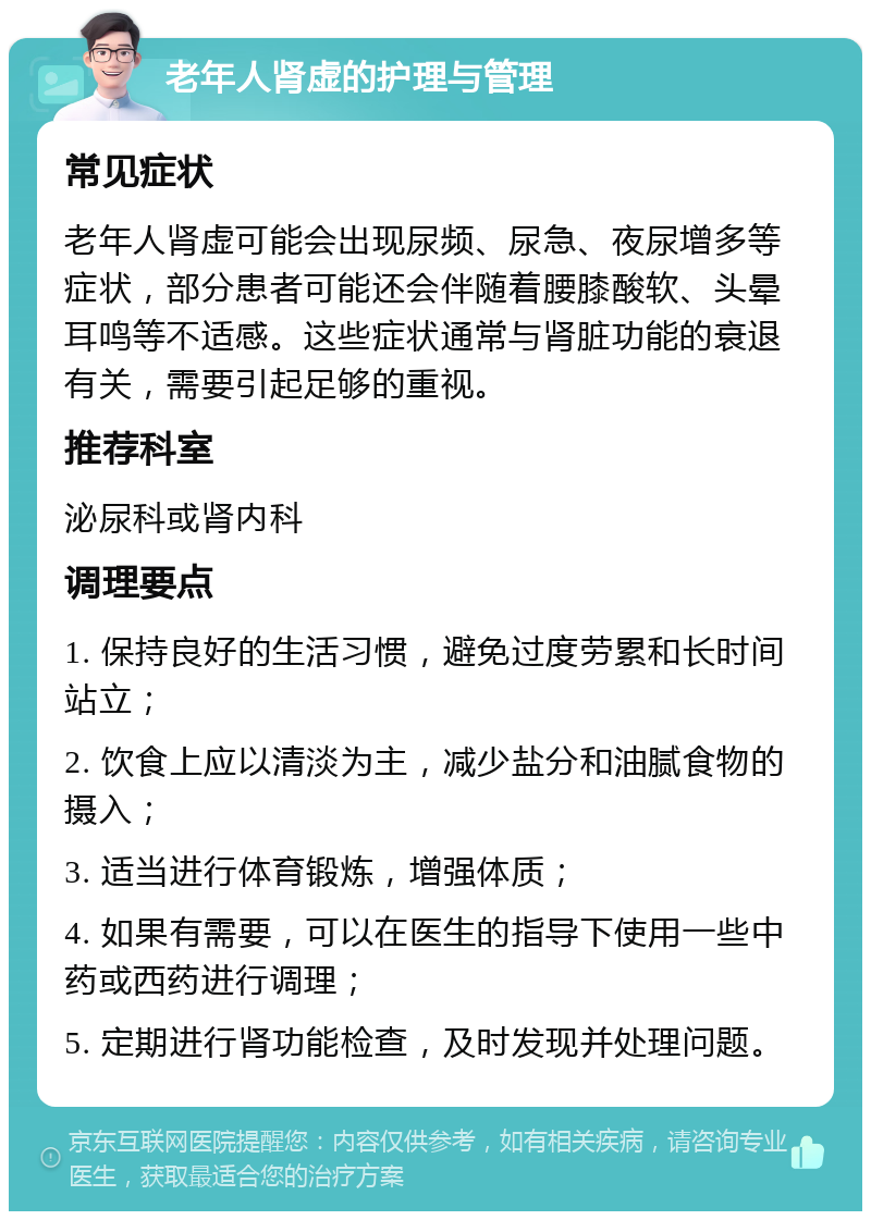 老年人肾虚的护理与管理 常见症状 老年人肾虚可能会出现尿频、尿急、夜尿增多等症状，部分患者可能还会伴随着腰膝酸软、头晕耳鸣等不适感。这些症状通常与肾脏功能的衰退有关，需要引起足够的重视。 推荐科室 泌尿科或肾内科 调理要点 1. 保持良好的生活习惯，避免过度劳累和长时间站立； 2. 饮食上应以清淡为主，减少盐分和油腻食物的摄入； 3. 适当进行体育锻炼，增强体质； 4. 如果有需要，可以在医生的指导下使用一些中药或西药进行调理； 5. 定期进行肾功能检查，及时发现并处理问题。