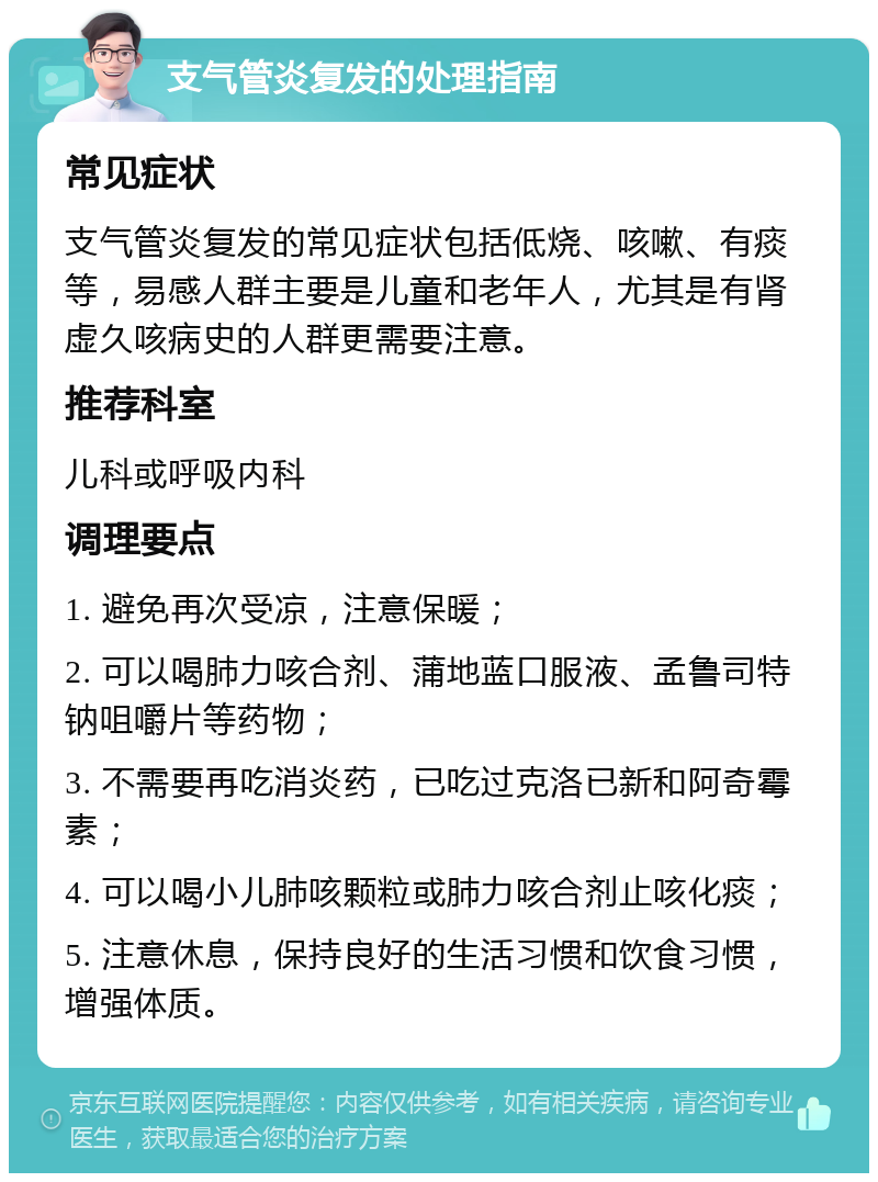 支气管炎复发的处理指南 常见症状 支气管炎复发的常见症状包括低烧、咳嗽、有痰等，易感人群主要是儿童和老年人，尤其是有肾虚久咳病史的人群更需要注意。 推荐科室 儿科或呼吸内科 调理要点 1. 避免再次受凉，注意保暖； 2. 可以喝肺力咳合剂、蒲地蓝口服液、孟鲁司特钠咀嚼片等药物； 3. 不需要再吃消炎药，已吃过克洛已新和阿奇霉素； 4. 可以喝小儿肺咳颗粒或肺力咳合剂止咳化痰； 5. 注意休息，保持良好的生活习惯和饮食习惯，增强体质。