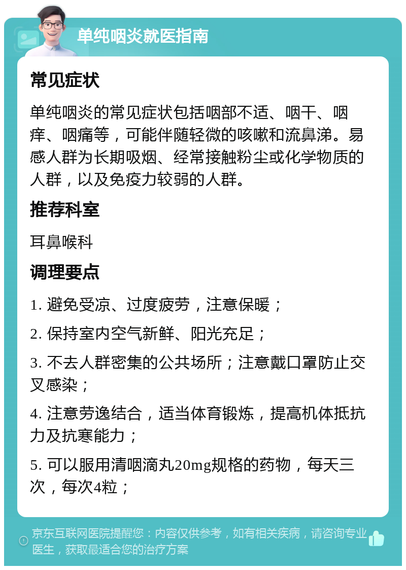 单纯咽炎就医指南 常见症状 单纯咽炎的常见症状包括咽部不适、咽干、咽痒、咽痛等，可能伴随轻微的咳嗽和流鼻涕。易感人群为长期吸烟、经常接触粉尘或化学物质的人群，以及免疫力较弱的人群。 推荐科室 耳鼻喉科 调理要点 1. 避免受凉、过度疲劳，注意保暖； 2. 保持室内空气新鲜、阳光充足； 3. 不去人群密集的公共场所；注意戴口罩防止交叉感染； 4. 注意劳逸结合，适当体育锻炼，提高机体抵抗力及抗寒能力； 5. 可以服用清咽滴丸20mg规格的药物，每天三次，每次4粒；