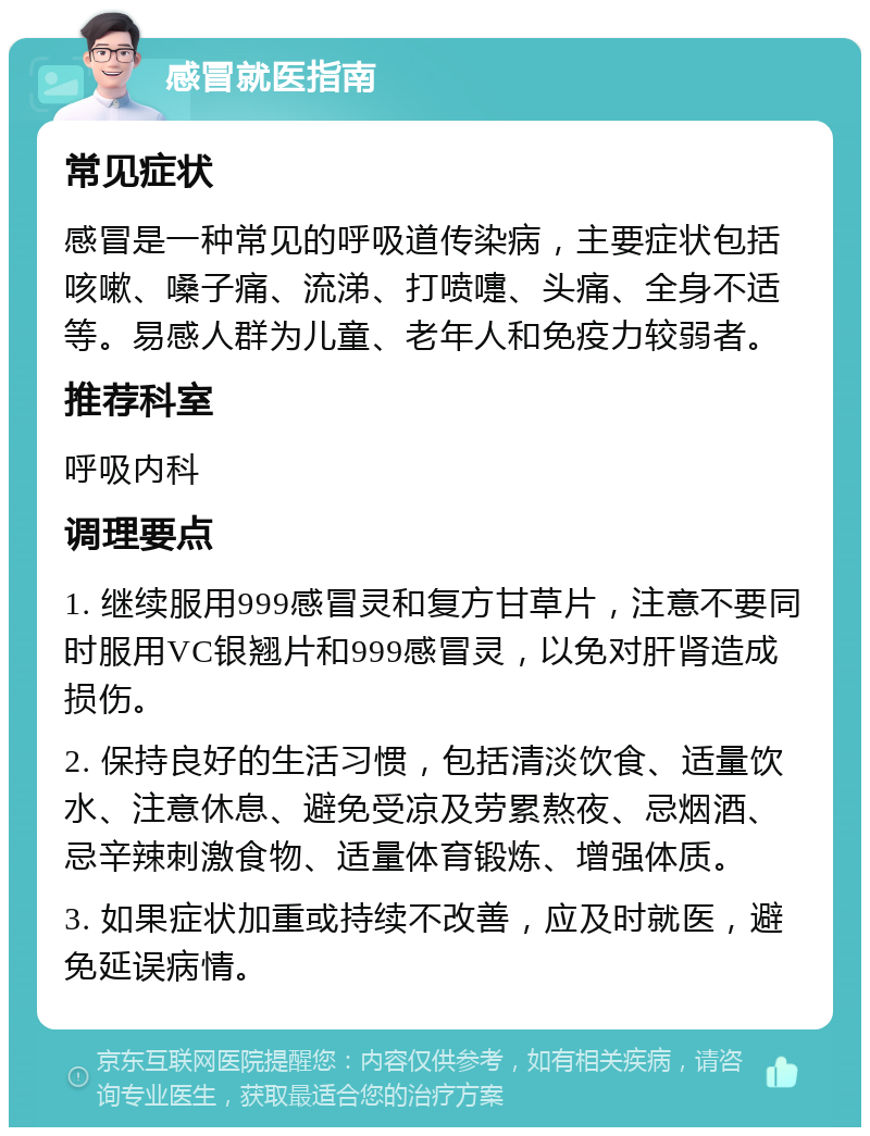 感冒就医指南 常见症状 感冒是一种常见的呼吸道传染病，主要症状包括咳嗽、嗓子痛、流涕、打喷嚏、头痛、全身不适等。易感人群为儿童、老年人和免疫力较弱者。 推荐科室 呼吸内科 调理要点 1. 继续服用999感冒灵和复方甘草片，注意不要同时服用VC银翘片和999感冒灵，以免对肝肾造成损伤。 2. 保持良好的生活习惯，包括清淡饮食、适量饮水、注意休息、避免受凉及劳累熬夜、忌烟酒、忌辛辣刺激食物、适量体育锻炼、增强体质。 3. 如果症状加重或持续不改善，应及时就医，避免延误病情。