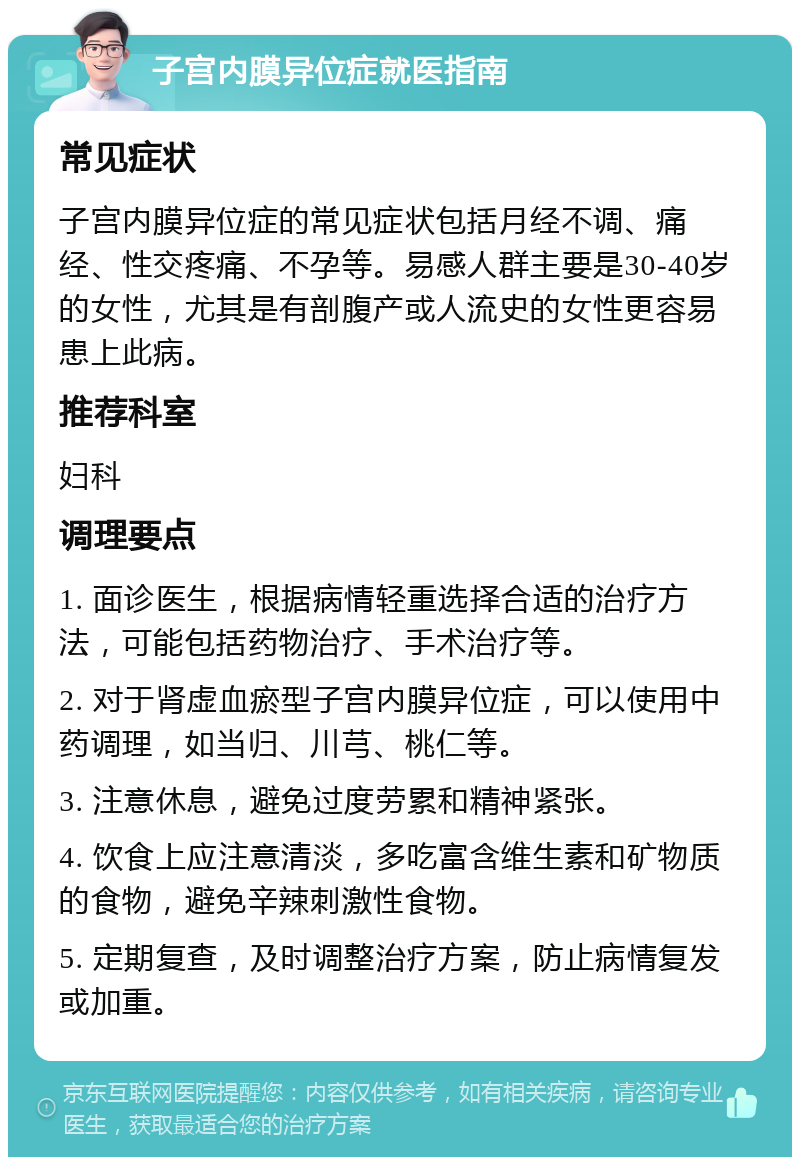 子宫内膜异位症就医指南 常见症状 子宫内膜异位症的常见症状包括月经不调、痛经、性交疼痛、不孕等。易感人群主要是30-40岁的女性，尤其是有剖腹产或人流史的女性更容易患上此病。 推荐科室 妇科 调理要点 1. 面诊医生，根据病情轻重选择合适的治疗方法，可能包括药物治疗、手术治疗等。 2. 对于肾虚血瘀型子宫内膜异位症，可以使用中药调理，如当归、川芎、桃仁等。 3. 注意休息，避免过度劳累和精神紧张。 4. 饮食上应注意清淡，多吃富含维生素和矿物质的食物，避免辛辣刺激性食物。 5. 定期复查，及时调整治疗方案，防止病情复发或加重。