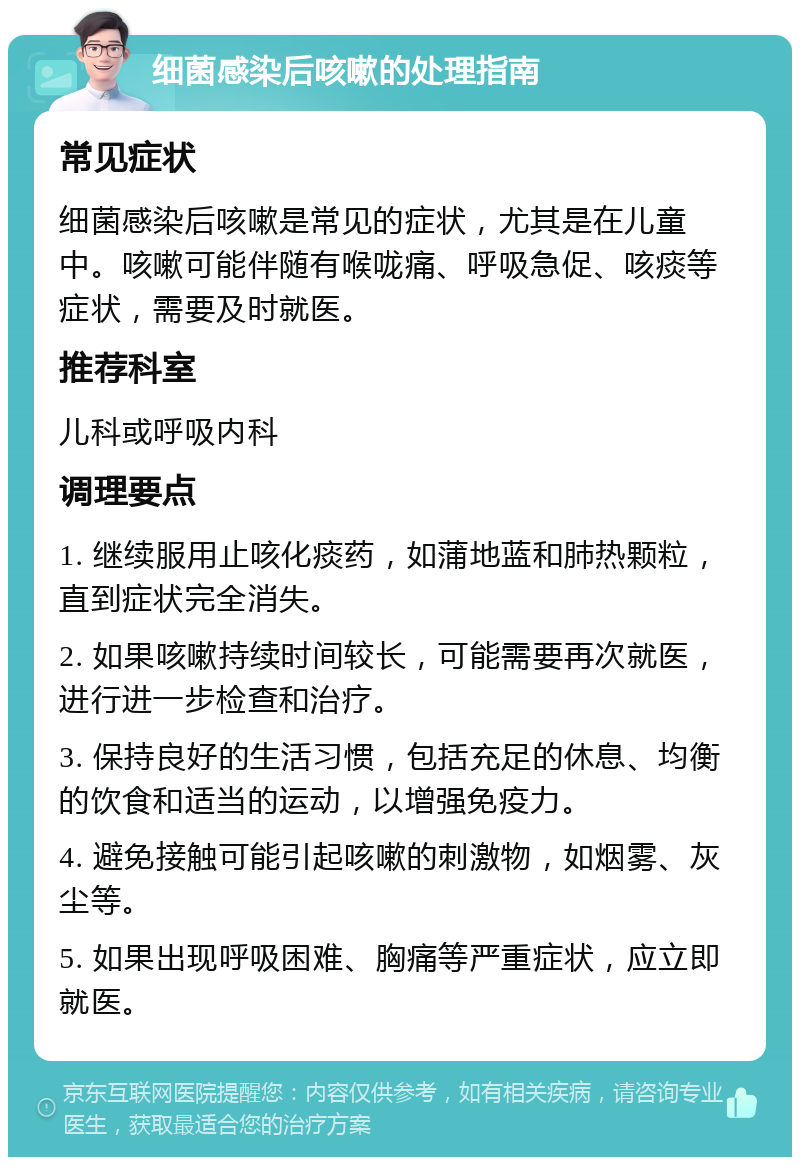 细菌感染后咳嗽的处理指南 常见症状 细菌感染后咳嗽是常见的症状，尤其是在儿童中。咳嗽可能伴随有喉咙痛、呼吸急促、咳痰等症状，需要及时就医。 推荐科室 儿科或呼吸内科 调理要点 1. 继续服用止咳化痰药，如蒲地蓝和肺热颗粒，直到症状完全消失。 2. 如果咳嗽持续时间较长，可能需要再次就医，进行进一步检查和治疗。 3. 保持良好的生活习惯，包括充足的休息、均衡的饮食和适当的运动，以增强免疫力。 4. 避免接触可能引起咳嗽的刺激物，如烟雾、灰尘等。 5. 如果出现呼吸困难、胸痛等严重症状，应立即就医。