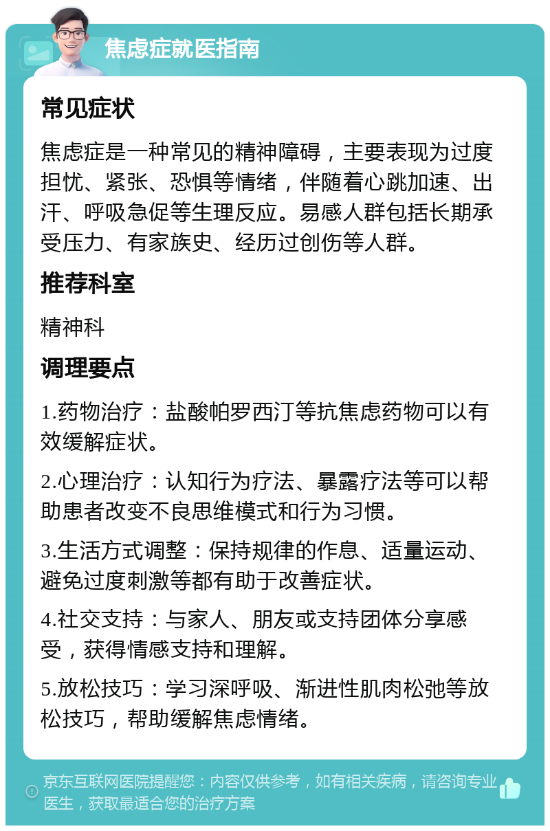 焦虑症就医指南 常见症状 焦虑症是一种常见的精神障碍，主要表现为过度担忧、紧张、恐惧等情绪，伴随着心跳加速、出汗、呼吸急促等生理反应。易感人群包括长期承受压力、有家族史、经历过创伤等人群。 推荐科室 精神科 调理要点 1.药物治疗：盐酸帕罗西汀等抗焦虑药物可以有效缓解症状。 2.心理治疗：认知行为疗法、暴露疗法等可以帮助患者改变不良思维模式和行为习惯。 3.生活方式调整：保持规律的作息、适量运动、避免过度刺激等都有助于改善症状。 4.社交支持：与家人、朋友或支持团体分享感受，获得情感支持和理解。 5.放松技巧：学习深呼吸、渐进性肌肉松弛等放松技巧，帮助缓解焦虑情绪。