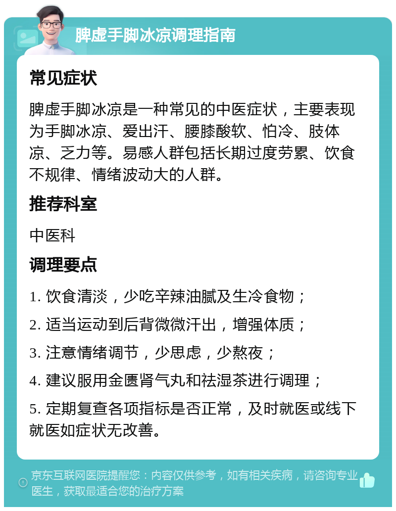 脾虚手脚冰凉调理指南 常见症状 脾虚手脚冰凉是一种常见的中医症状，主要表现为手脚冰凉、爱出汗、腰膝酸软、怕冷、肢体凉、乏力等。易感人群包括长期过度劳累、饮食不规律、情绪波动大的人群。 推荐科室 中医科 调理要点 1. 饮食清淡，少吃辛辣油腻及生冷食物； 2. 适当运动到后背微微汗出，增强体质； 3. 注意情绪调节，少思虑，少熬夜； 4. 建议服用金匮肾气丸和祛湿茶进行调理； 5. 定期复查各项指标是否正常，及时就医或线下就医如症状无改善。