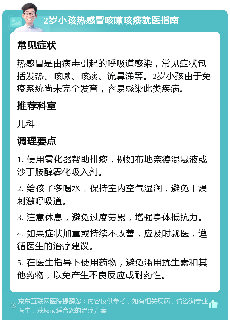 2岁小孩热感冒咳嗽咳痰就医指南 常见症状 热感冒是由病毒引起的呼吸道感染，常见症状包括发热、咳嗽、咳痰、流鼻涕等。2岁小孩由于免疫系统尚未完全发育，容易感染此类疾病。 推荐科室 儿科 调理要点 1. 使用雾化器帮助排痰，例如布地奈德混悬液或沙丁胺醇雾化吸入剂。 2. 给孩子多喝水，保持室内空气湿润，避免干燥刺激呼吸道。 3. 注意休息，避免过度劳累，增强身体抵抗力。 4. 如果症状加重或持续不改善，应及时就医，遵循医生的治疗建议。 5. 在医生指导下使用药物，避免滥用抗生素和其他药物，以免产生不良反应或耐药性。