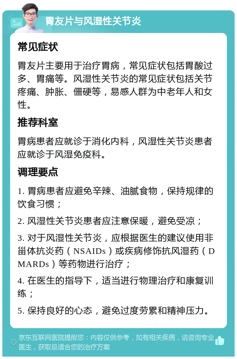 胃友片与风湿性关节炎 常见症状 胃友片主要用于治疗胃病，常见症状包括胃酸过多、胃痛等。风湿性关节炎的常见症状包括关节疼痛、肿胀、僵硬等，易感人群为中老年人和女性。 推荐科室 胃病患者应就诊于消化内科，风湿性关节炎患者应就诊于风湿免疫科。 调理要点 1. 胃病患者应避免辛辣、油腻食物，保持规律的饮食习惯； 2. 风湿性关节炎患者应注意保暖，避免受凉； 3. 对于风湿性关节炎，应根据医生的建议使用非甾体抗炎药（NSAIDs）或疾病修饰抗风湿药（DMARDs）等药物进行治疗； 4. 在医生的指导下，适当进行物理治疗和康复训练； 5. 保持良好的心态，避免过度劳累和精神压力。