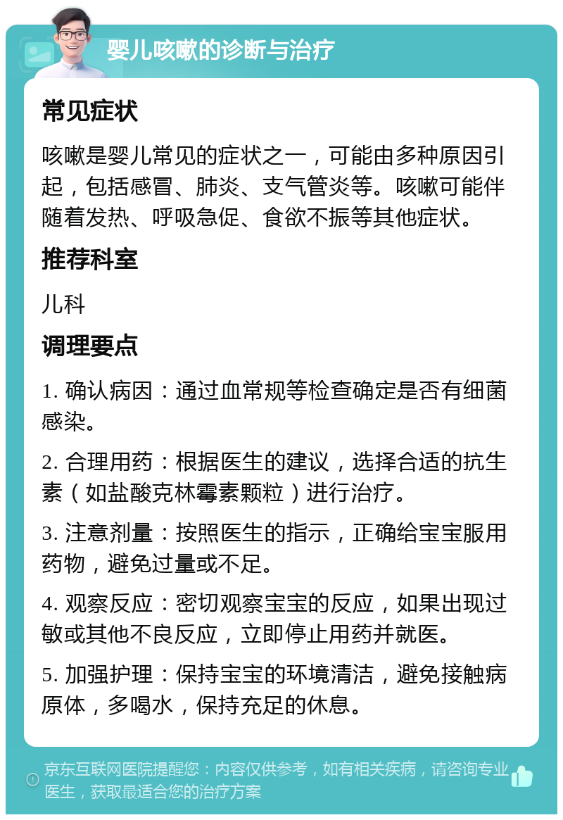 婴儿咳嗽的诊断与治疗 常见症状 咳嗽是婴儿常见的症状之一，可能由多种原因引起，包括感冒、肺炎、支气管炎等。咳嗽可能伴随着发热、呼吸急促、食欲不振等其他症状。 推荐科室 儿科 调理要点 1. 确认病因：通过血常规等检查确定是否有细菌感染。 2. 合理用药：根据医生的建议，选择合适的抗生素（如盐酸克林霉素颗粒）进行治疗。 3. 注意剂量：按照医生的指示，正确给宝宝服用药物，避免过量或不足。 4. 观察反应：密切观察宝宝的反应，如果出现过敏或其他不良反应，立即停止用药并就医。 5. 加强护理：保持宝宝的环境清洁，避免接触病原体，多喝水，保持充足的休息。