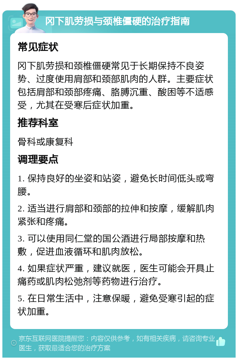 冈下肌劳损与颈椎僵硬的治疗指南 常见症状 冈下肌劳损和颈椎僵硬常见于长期保持不良姿势、过度使用肩部和颈部肌肉的人群。主要症状包括肩部和颈部疼痛、胳膊沉重、酸困等不适感受，尤其在受寒后症状加重。 推荐科室 骨科或康复科 调理要点 1. 保持良好的坐姿和站姿，避免长时间低头或弯腰。 2. 适当进行肩部和颈部的拉伸和按摩，缓解肌肉紧张和疼痛。 3. 可以使用同仁堂的国公酒进行局部按摩和热敷，促进血液循环和肌肉放松。 4. 如果症状严重，建议就医，医生可能会开具止痛药或肌肉松弛剂等药物进行治疗。 5. 在日常生活中，注意保暖，避免受寒引起的症状加重。