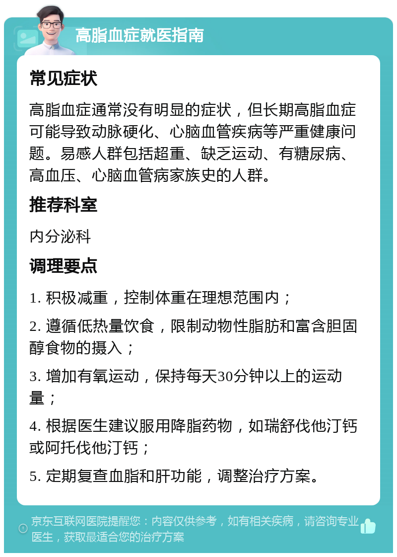 高脂血症就医指南 常见症状 高脂血症通常没有明显的症状，但长期高脂血症可能导致动脉硬化、心脑血管疾病等严重健康问题。易感人群包括超重、缺乏运动、有糖尿病、高血压、心脑血管病家族史的人群。 推荐科室 内分泌科 调理要点 1. 积极减重，控制体重在理想范围内； 2. 遵循低热量饮食，限制动物性脂肪和富含胆固醇食物的摄入； 3. 增加有氧运动，保持每天30分钟以上的运动量； 4. 根据医生建议服用降脂药物，如瑞舒伐他汀钙或阿托伐他汀钙； 5. 定期复查血脂和肝功能，调整治疗方案。