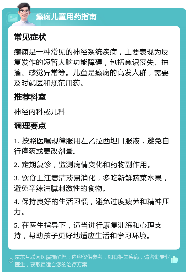 癫痫儿童用药指南 常见症状 癫痫是一种常见的神经系统疾病，主要表现为反复发作的短暂大脑功能障碍，包括意识丧失、抽搐、感觉异常等。儿童是癫痫的高发人群，需要及时就医和规范用药。 推荐科室 神经内科或儿科 调理要点 1. 按照医嘱规律服用左乙拉西坦口服液，避免自行停药或更改剂量。 2. 定期复诊，监测病情变化和药物副作用。 3. 饮食上注意清淡易消化，多吃新鲜蔬菜水果，避免辛辣油腻刺激性的食物。 4. 保持良好的生活习惯，避免过度疲劳和精神压力。 5. 在医生指导下，适当进行康复训练和心理支持，帮助孩子更好地适应生活和学习环境。