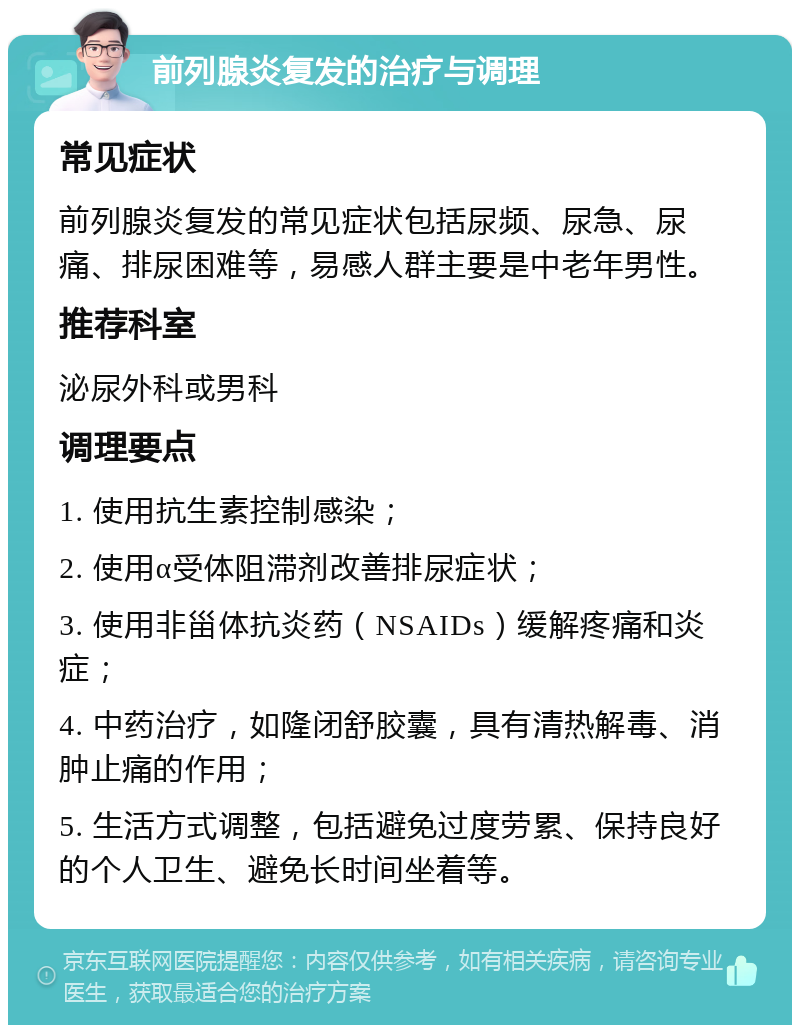 前列腺炎复发的治疗与调理 常见症状 前列腺炎复发的常见症状包括尿频、尿急、尿痛、排尿困难等，易感人群主要是中老年男性。 推荐科室 泌尿外科或男科 调理要点 1. 使用抗生素控制感染； 2. 使用α受体阻滞剂改善排尿症状； 3. 使用非甾体抗炎药（NSAIDs）缓解疼痛和炎症； 4. 中药治疗，如隆闭舒胶囊，具有清热解毒、消肿止痛的作用； 5. 生活方式调整，包括避免过度劳累、保持良好的个人卫生、避免长时间坐着等。