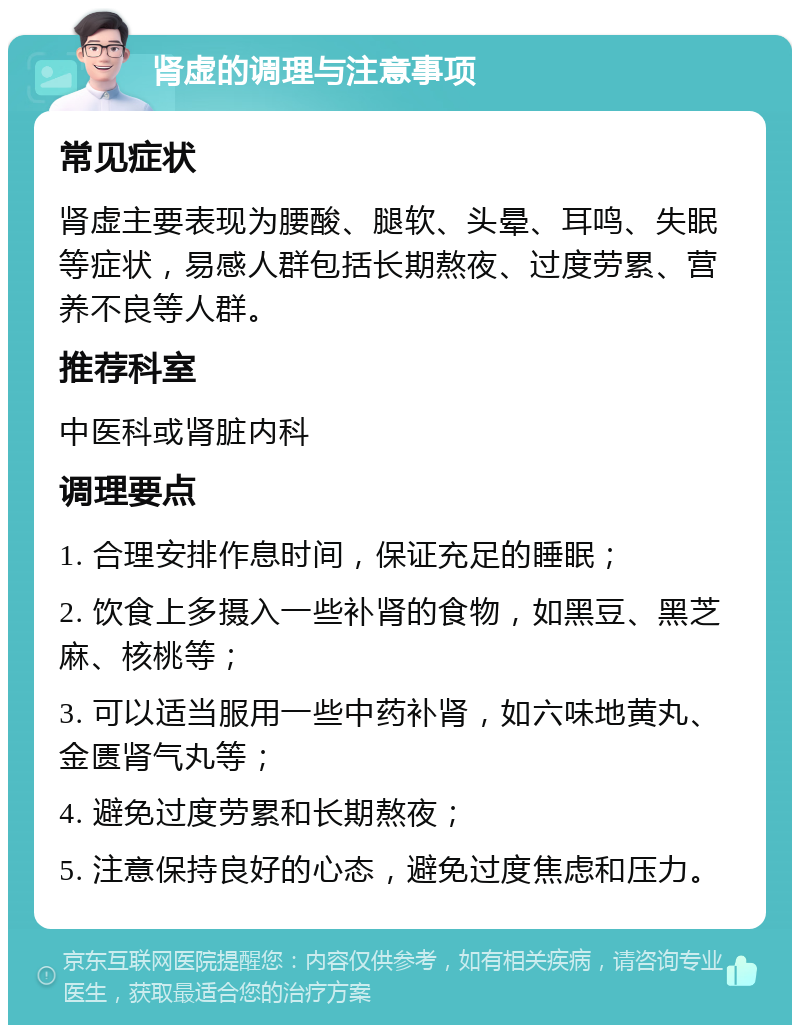 肾虚的调理与注意事项 常见症状 肾虚主要表现为腰酸、腿软、头晕、耳鸣、失眠等症状，易感人群包括长期熬夜、过度劳累、营养不良等人群。 推荐科室 中医科或肾脏内科 调理要点 1. 合理安排作息时间，保证充足的睡眠； 2. 饮食上多摄入一些补肾的食物，如黑豆、黑芝麻、核桃等； 3. 可以适当服用一些中药补肾，如六味地黄丸、金匮肾气丸等； 4. 避免过度劳累和长期熬夜； 5. 注意保持良好的心态，避免过度焦虑和压力。