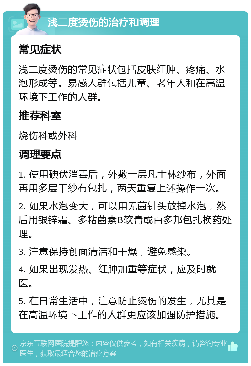 浅二度烫伤的治疗和调理 常见症状 浅二度烫伤的常见症状包括皮肤红肿、疼痛、水泡形成等。易感人群包括儿童、老年人和在高温环境下工作的人群。 推荐科室 烧伤科或外科 调理要点 1. 使用碘伏消毒后，外敷一层凡士林纱布，外面再用多层干纱布包扎，两天重复上述操作一次。 2. 如果水泡变大，可以用无菌针头放掉水泡，然后用银锌霜、多粘菌素B软膏或百多邦包扎换药处理。 3. 注意保持创面清洁和干燥，避免感染。 4. 如果出现发热、红肿加重等症状，应及时就医。 5. 在日常生活中，注意防止烫伤的发生，尤其是在高温环境下工作的人群更应该加强防护措施。