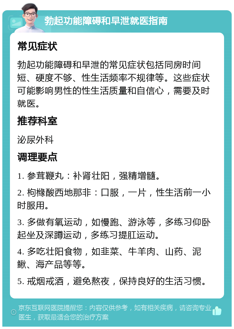 勃起功能障碍和早泄就医指南 常见症状 勃起功能障碍和早泄的常见症状包括同房时间短、硬度不够、性生活频率不规律等。这些症状可能影响男性的性生活质量和自信心，需要及时就医。 推荐科室 泌尿外科 调理要点 1. 参茸鞭丸：补肾壮阳，强精增髓。 2. 枸橼酸西地那非：口服，一片，性生活前一小时服用。 3. 多做有氧运动，如慢跑、游泳等，多练习仰卧起坐及深蹲运动，多练习提肛运动。 4. 多吃壮阳食物，如韭菜、牛羊肉、山药、泥鳅、海产品等等。 5. 戒烟戒酒，避免熬夜，保持良好的生活习惯。