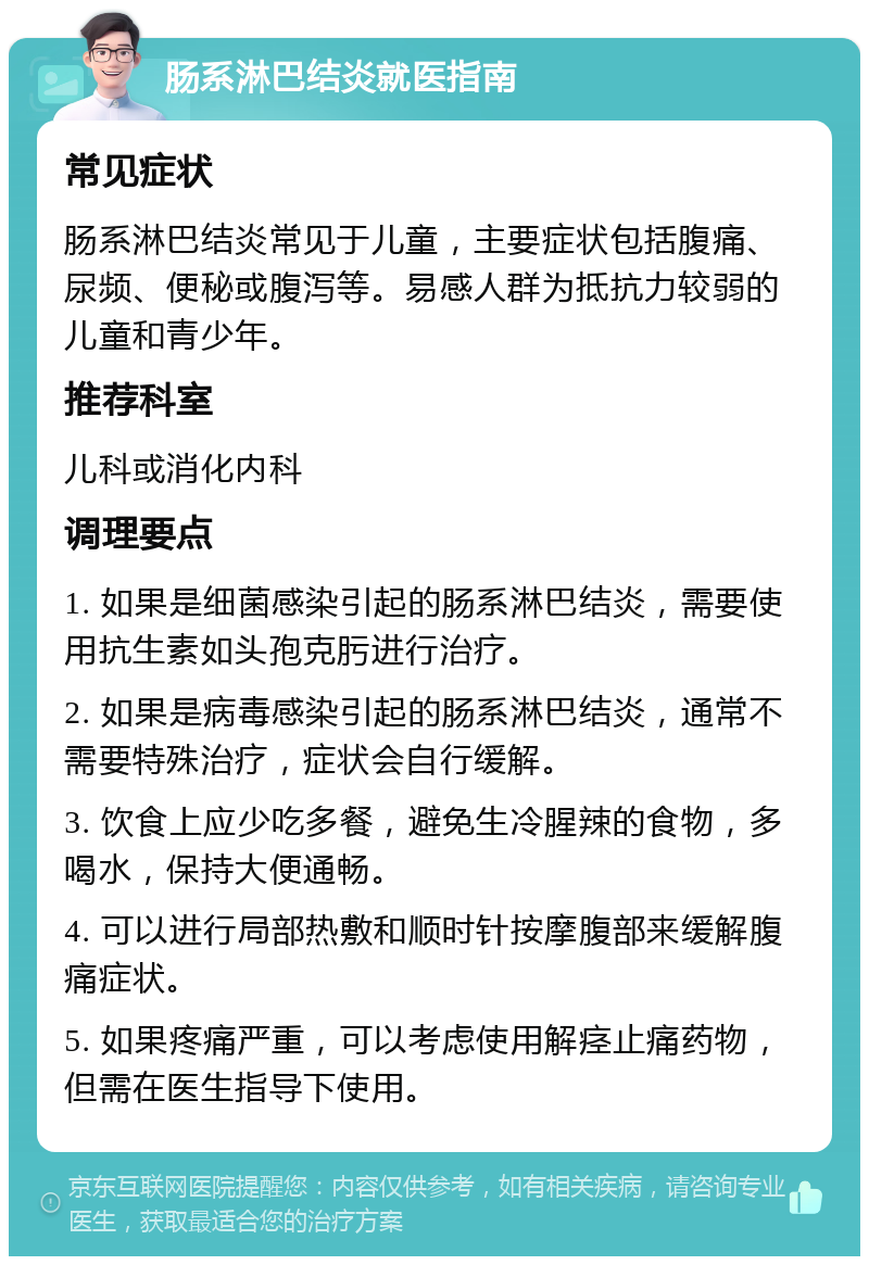 肠系淋巴结炎就医指南 常见症状 肠系淋巴结炎常见于儿童，主要症状包括腹痛、尿频、便秘或腹泻等。易感人群为抵抗力较弱的儿童和青少年。 推荐科室 儿科或消化内科 调理要点 1. 如果是细菌感染引起的肠系淋巴结炎，需要使用抗生素如头孢克肟进行治疗。 2. 如果是病毒感染引起的肠系淋巴结炎，通常不需要特殊治疗，症状会自行缓解。 3. 饮食上应少吃多餐，避免生冷腥辣的食物，多喝水，保持大便通畅。 4. 可以进行局部热敷和顺时针按摩腹部来缓解腹痛症状。 5. 如果疼痛严重，可以考虑使用解痉止痛药物，但需在医生指导下使用。