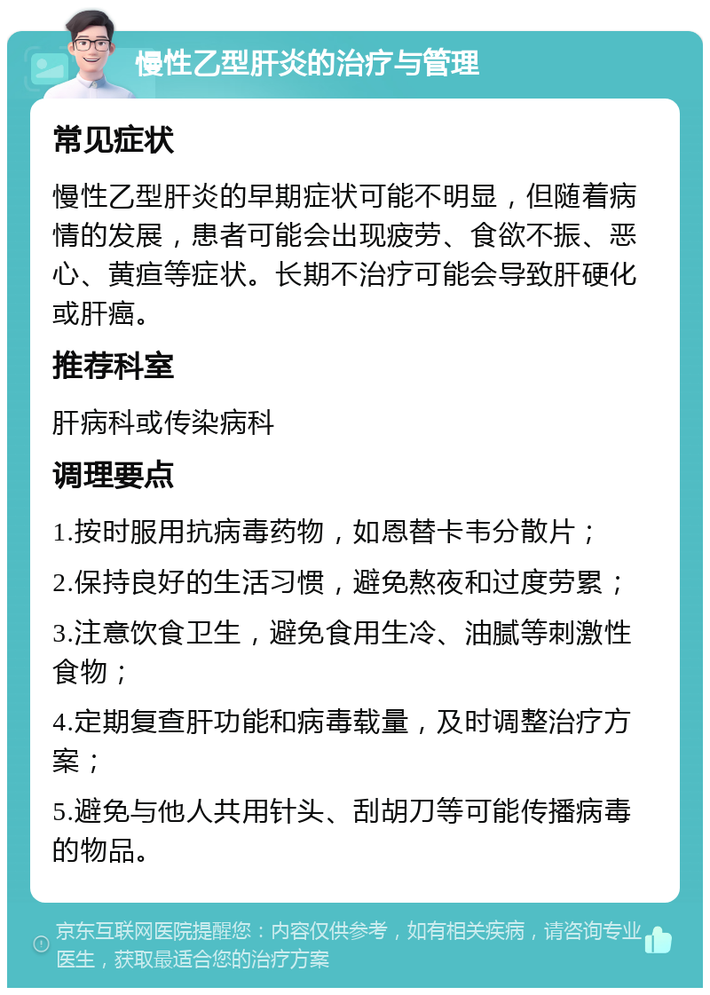 慢性乙型肝炎的治疗与管理 常见症状 慢性乙型肝炎的早期症状可能不明显，但随着病情的发展，患者可能会出现疲劳、食欲不振、恶心、黄疸等症状。长期不治疗可能会导致肝硬化或肝癌。 推荐科室 肝病科或传染病科 调理要点 1.按时服用抗病毒药物，如恩替卡韦分散片； 2.保持良好的生活习惯，避免熬夜和过度劳累； 3.注意饮食卫生，避免食用生冷、油腻等刺激性食物； 4.定期复查肝功能和病毒载量，及时调整治疗方案； 5.避免与他人共用针头、刮胡刀等可能传播病毒的物品。