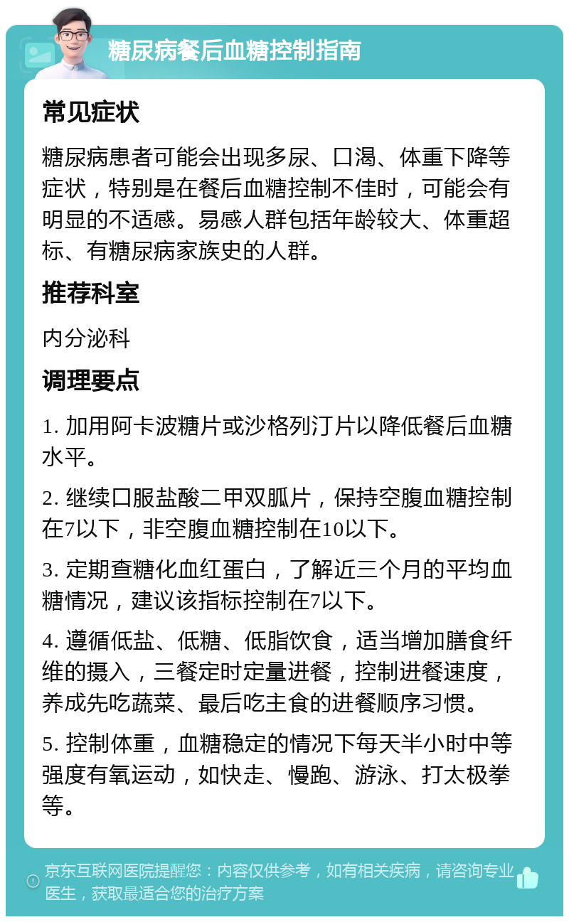 糖尿病餐后血糖控制指南 常见症状 糖尿病患者可能会出现多尿、口渴、体重下降等症状，特别是在餐后血糖控制不佳时，可能会有明显的不适感。易感人群包括年龄较大、体重超标、有糖尿病家族史的人群。 推荐科室 内分泌科 调理要点 1. 加用阿卡波糖片或沙格列汀片以降低餐后血糖水平。 2. 继续口服盐酸二甲双胍片，保持空腹血糖控制在7以下，非空腹血糖控制在10以下。 3. 定期查糖化血红蛋白，了解近三个月的平均血糖情况，建议该指标控制在7以下。 4. 遵循低盐、低糖、低脂饮食，适当增加膳食纤维的摄入，三餐定时定量进餐，控制进餐速度，养成先吃蔬菜、最后吃主食的进餐顺序习惯。 5. 控制体重，血糖稳定的情况下每天半小时中等强度有氧运动，如快走、慢跑、游泳、打太极拳等。