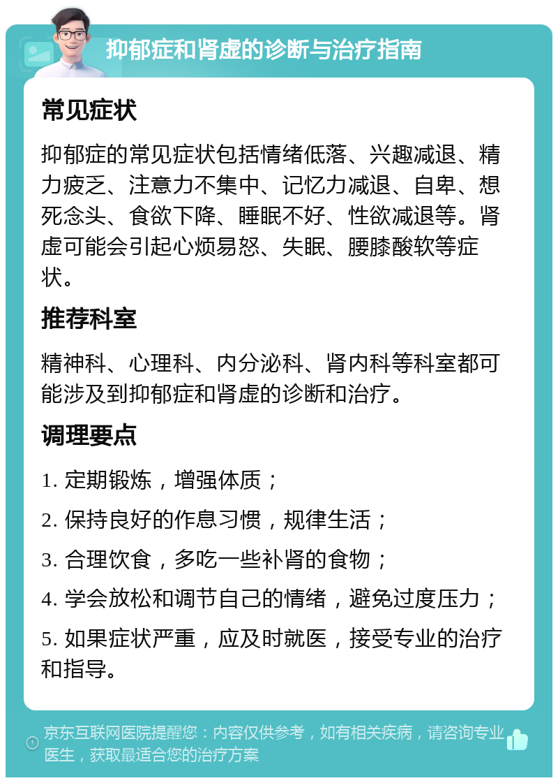 抑郁症和肾虚的诊断与治疗指南 常见症状 抑郁症的常见症状包括情绪低落、兴趣减退、精力疲乏、注意力不集中、记忆力减退、自卑、想死念头、食欲下降、睡眠不好、性欲减退等。肾虚可能会引起心烦易怒、失眠、腰膝酸软等症状。 推荐科室 精神科、心理科、内分泌科、肾内科等科室都可能涉及到抑郁症和肾虚的诊断和治疗。 调理要点 1. 定期锻炼，增强体质； 2. 保持良好的作息习惯，规律生活； 3. 合理饮食，多吃一些补肾的食物； 4. 学会放松和调节自己的情绪，避免过度压力； 5. 如果症状严重，应及时就医，接受专业的治疗和指导。