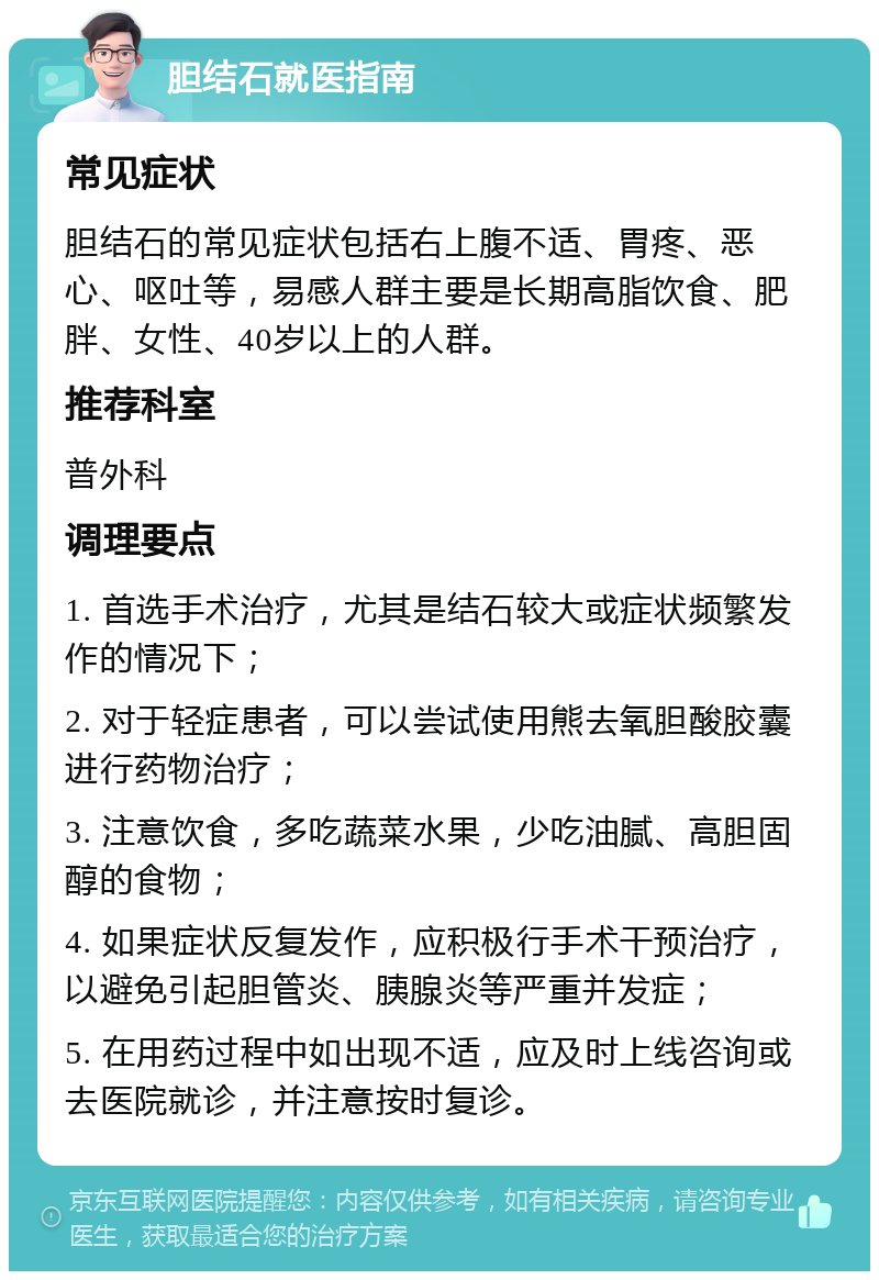 胆结石就医指南 常见症状 胆结石的常见症状包括右上腹不适、胃疼、恶心、呕吐等，易感人群主要是长期高脂饮食、肥胖、女性、40岁以上的人群。 推荐科室 普外科 调理要点 1. 首选手术治疗，尤其是结石较大或症状频繁发作的情况下； 2. 对于轻症患者，可以尝试使用熊去氧胆酸胶囊进行药物治疗； 3. 注意饮食，多吃蔬菜水果，少吃油腻、高胆固醇的食物； 4. 如果症状反复发作，应积极行手术干预治疗，以避免引起胆管炎、胰腺炎等严重并发症； 5. 在用药过程中如出现不适，应及时上线咨询或去医院就诊，并注意按时复诊。