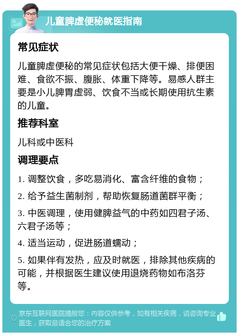 儿童脾虚便秘就医指南 常见症状 儿童脾虚便秘的常见症状包括大便干燥、排便困难、食欲不振、腹胀、体重下降等。易感人群主要是小儿脾胃虚弱、饮食不当或长期使用抗生素的儿童。 推荐科室 儿科或中医科 调理要点 1. 调整饮食，多吃易消化、富含纤维的食物； 2. 给予益生菌制剂，帮助恢复肠道菌群平衡； 3. 中医调理，使用健脾益气的中药如四君子汤、六君子汤等； 4. 适当运动，促进肠道蠕动； 5. 如果伴有发热，应及时就医，排除其他疾病的可能，并根据医生建议使用退烧药物如布洛芬等。