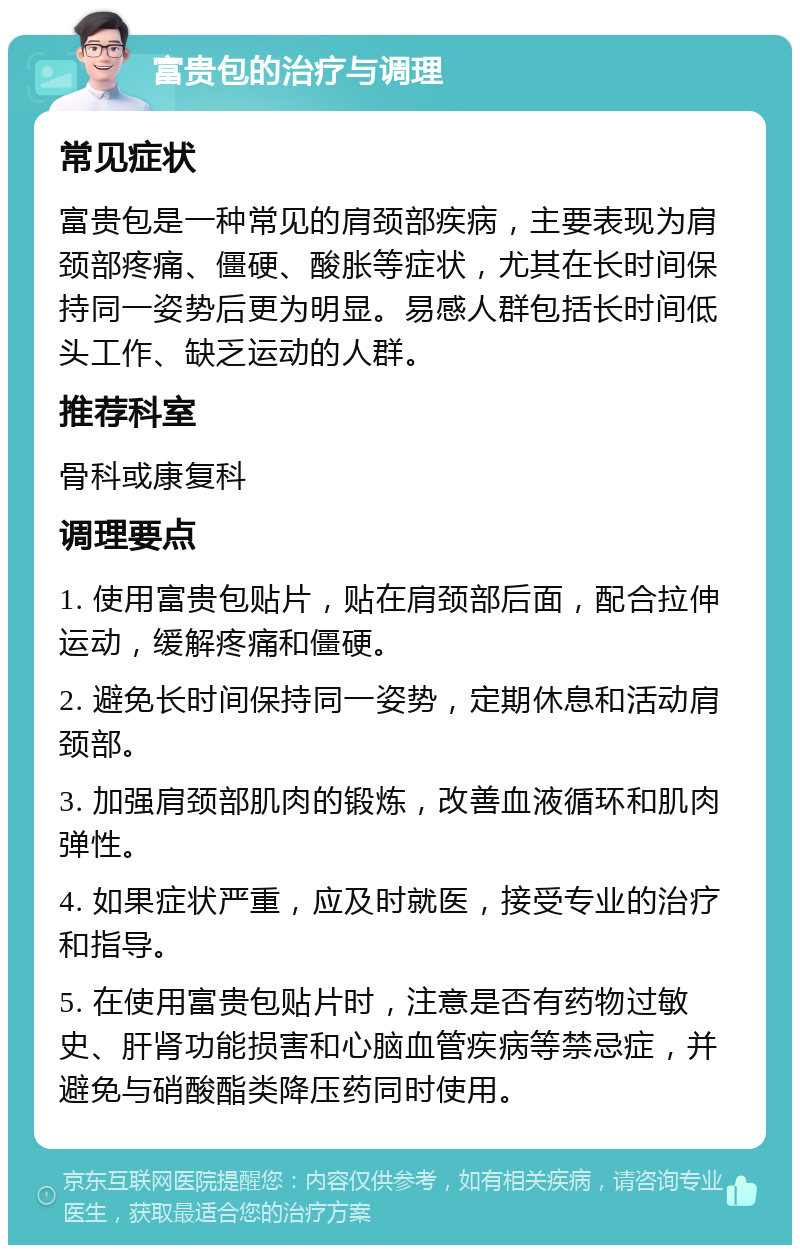 富贵包的治疗与调理 常见症状 富贵包是一种常见的肩颈部疾病，主要表现为肩颈部疼痛、僵硬、酸胀等症状，尤其在长时间保持同一姿势后更为明显。易感人群包括长时间低头工作、缺乏运动的人群。 推荐科室 骨科或康复科 调理要点 1. 使用富贵包贴片，贴在肩颈部后面，配合拉伸运动，缓解疼痛和僵硬。 2. 避免长时间保持同一姿势，定期休息和活动肩颈部。 3. 加强肩颈部肌肉的锻炼，改善血液循环和肌肉弹性。 4. 如果症状严重，应及时就医，接受专业的治疗和指导。 5. 在使用富贵包贴片时，注意是否有药物过敏史、肝肾功能损害和心脑血管疾病等禁忌症，并避免与硝酸酯类降压药同时使用。