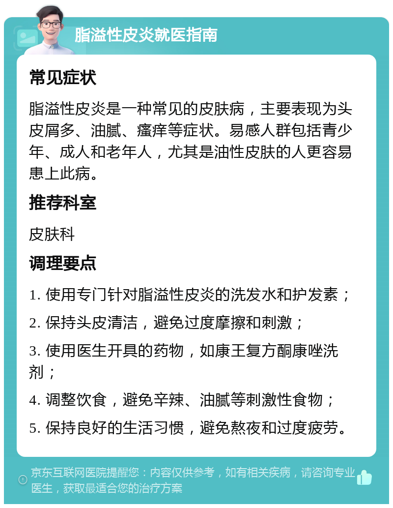 脂溢性皮炎就医指南 常见症状 脂溢性皮炎是一种常见的皮肤病，主要表现为头皮屑多、油腻、瘙痒等症状。易感人群包括青少年、成人和老年人，尤其是油性皮肤的人更容易患上此病。 推荐科室 皮肤科 调理要点 1. 使用专门针对脂溢性皮炎的洗发水和护发素； 2. 保持头皮清洁，避免过度摩擦和刺激； 3. 使用医生开具的药物，如康王复方酮康唑洗剂； 4. 调整饮食，避免辛辣、油腻等刺激性食物； 5. 保持良好的生活习惯，避免熬夜和过度疲劳。