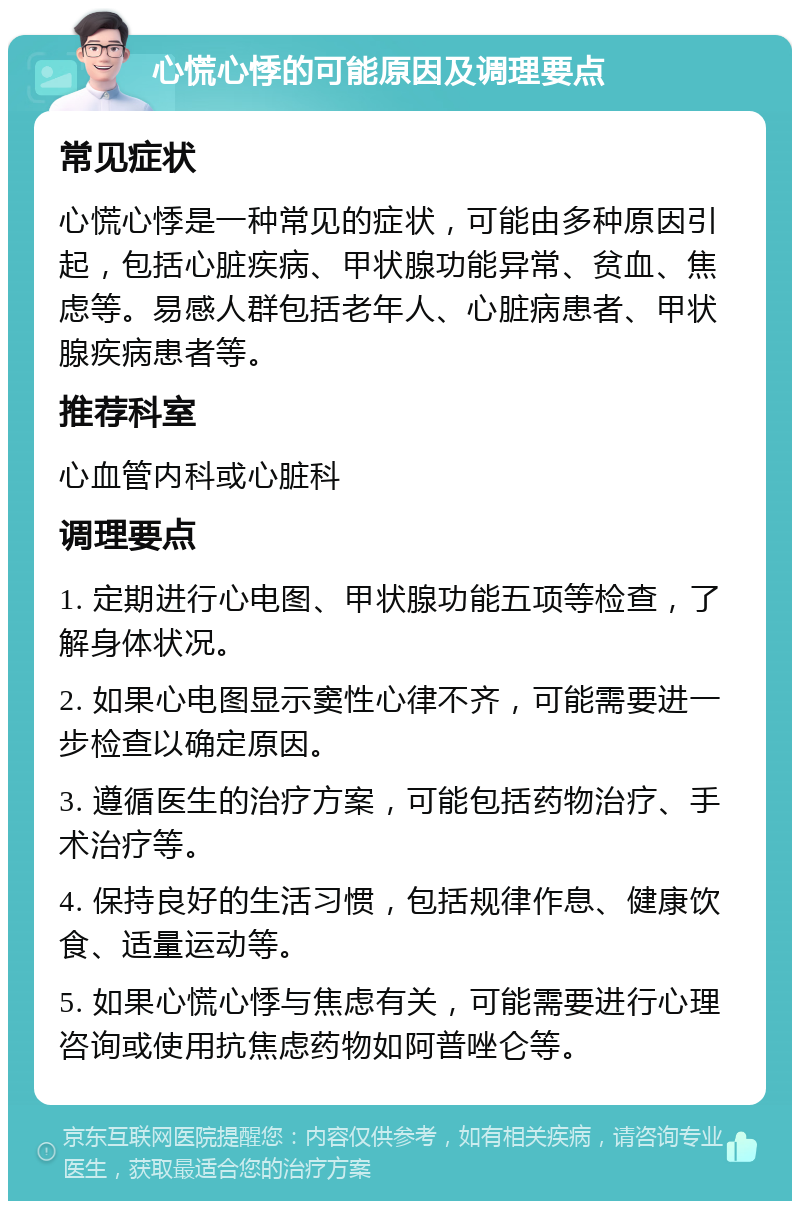 心慌心悸的可能原因及调理要点 常见症状 心慌心悸是一种常见的症状，可能由多种原因引起，包括心脏疾病、甲状腺功能异常、贫血、焦虑等。易感人群包括老年人、心脏病患者、甲状腺疾病患者等。 推荐科室 心血管内科或心脏科 调理要点 1. 定期进行心电图、甲状腺功能五项等检查，了解身体状况。 2. 如果心电图显示窦性心律不齐，可能需要进一步检查以确定原因。 3. 遵循医生的治疗方案，可能包括药物治疗、手术治疗等。 4. 保持良好的生活习惯，包括规律作息、健康饮食、适量运动等。 5. 如果心慌心悸与焦虑有关，可能需要进行心理咨询或使用抗焦虑药物如阿普唑仑等。