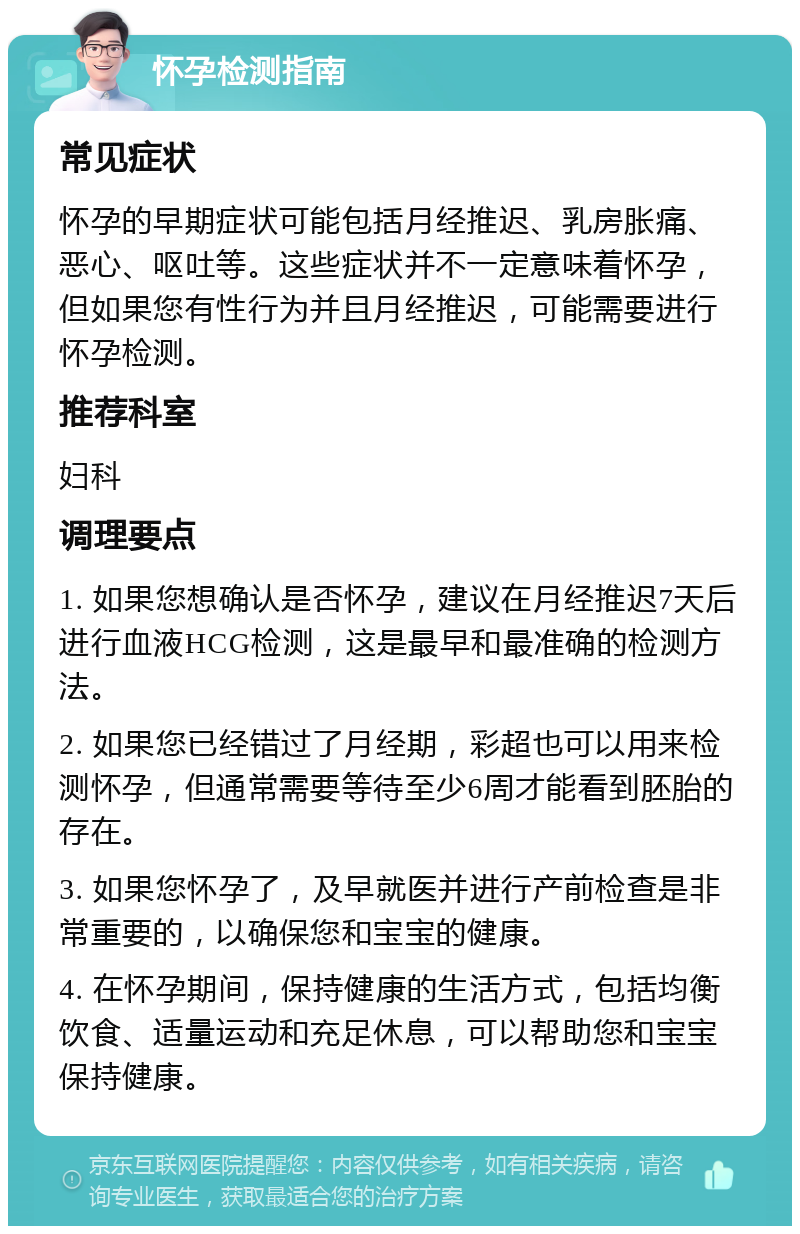 怀孕检测指南 常见症状 怀孕的早期症状可能包括月经推迟、乳房胀痛、恶心、呕吐等。这些症状并不一定意味着怀孕，但如果您有性行为并且月经推迟，可能需要进行怀孕检测。 推荐科室 妇科 调理要点 1. 如果您想确认是否怀孕，建议在月经推迟7天后进行血液HCG检测，这是最早和最准确的检测方法。 2. 如果您已经错过了月经期，彩超也可以用来检测怀孕，但通常需要等待至少6周才能看到胚胎的存在。 3. 如果您怀孕了，及早就医并进行产前检查是非常重要的，以确保您和宝宝的健康。 4. 在怀孕期间，保持健康的生活方式，包括均衡饮食、适量运动和充足休息，可以帮助您和宝宝保持健康。