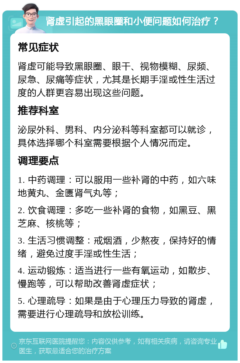 肾虚引起的黑眼圈和小便问题如何治疗？ 常见症状 肾虚可能导致黑眼圈、眼干、视物模糊、尿频、尿急、尿痛等症状，尤其是长期手淫或性生活过度的人群更容易出现这些问题。 推荐科室 泌尿外科、男科、内分泌科等科室都可以就诊，具体选择哪个科室需要根据个人情况而定。 调理要点 1. 中药调理：可以服用一些补肾的中药，如六味地黄丸、金匮肾气丸等； 2. 饮食调理：多吃一些补肾的食物，如黑豆、黑芝麻、核桃等； 3. 生活习惯调整：戒烟酒，少熬夜，保持好的情绪，避免过度手淫或性生活； 4. 运动锻炼：适当进行一些有氧运动，如散步、慢跑等，可以帮助改善肾虚症状； 5. 心理疏导：如果是由于心理压力导致的肾虚，需要进行心理疏导和放松训练。