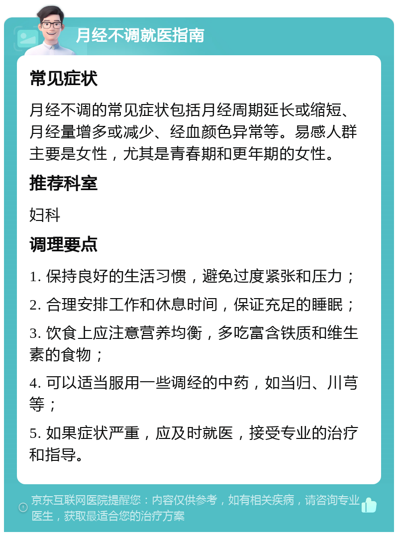 月经不调就医指南 常见症状 月经不调的常见症状包括月经周期延长或缩短、月经量增多或减少、经血颜色异常等。易感人群主要是女性，尤其是青春期和更年期的女性。 推荐科室 妇科 调理要点 1. 保持良好的生活习惯，避免过度紧张和压力； 2. 合理安排工作和休息时间，保证充足的睡眠； 3. 饮食上应注意营养均衡，多吃富含铁质和维生素的食物； 4. 可以适当服用一些调经的中药，如当归、川芎等； 5. 如果症状严重，应及时就医，接受专业的治疗和指导。