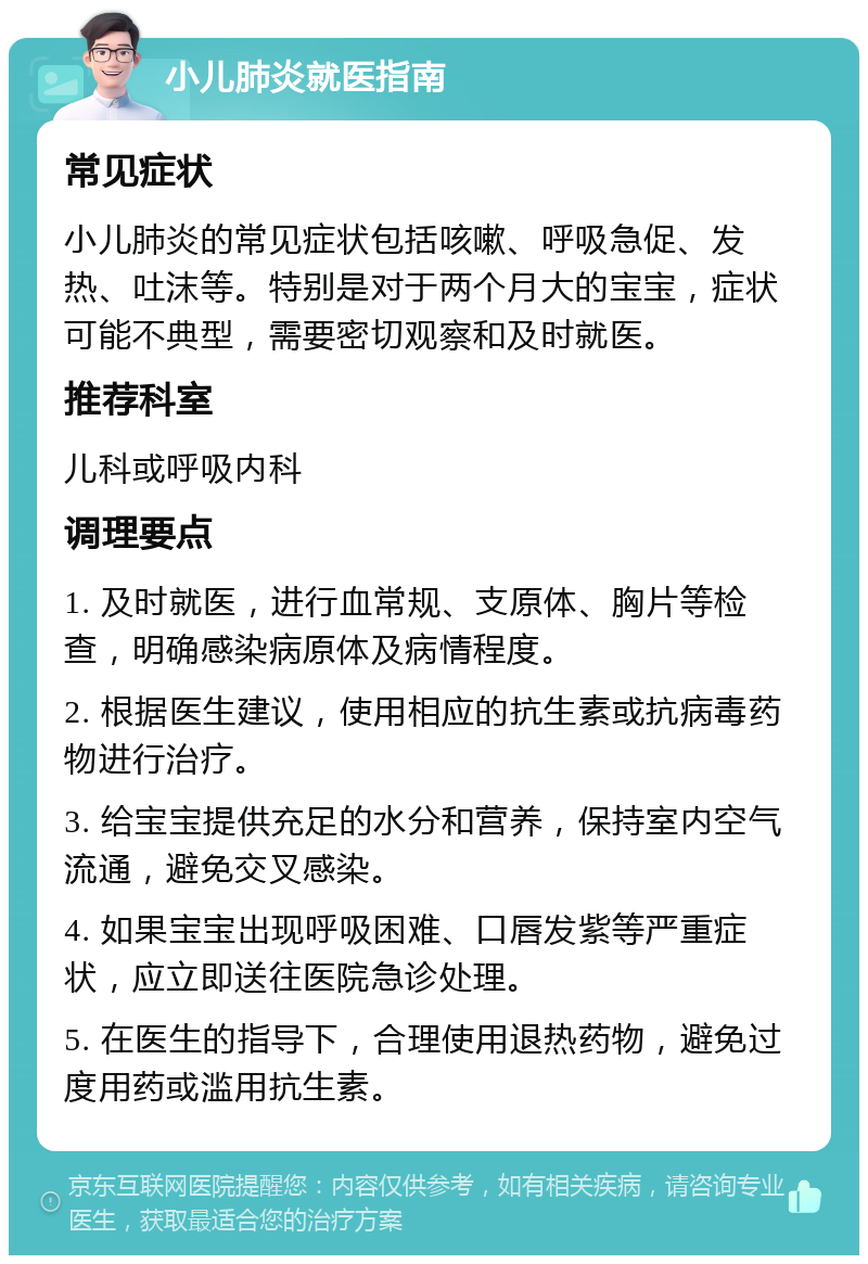 小儿肺炎就医指南 常见症状 小儿肺炎的常见症状包括咳嗽、呼吸急促、发热、吐沫等。特别是对于两个月大的宝宝，症状可能不典型，需要密切观察和及时就医。 推荐科室 儿科或呼吸内科 调理要点 1. 及时就医，进行血常规、支原体、胸片等检查，明确感染病原体及病情程度。 2. 根据医生建议，使用相应的抗生素或抗病毒药物进行治疗。 3. 给宝宝提供充足的水分和营养，保持室内空气流通，避免交叉感染。 4. 如果宝宝出现呼吸困难、口唇发紫等严重症状，应立即送往医院急诊处理。 5. 在医生的指导下，合理使用退热药物，避免过度用药或滥用抗生素。