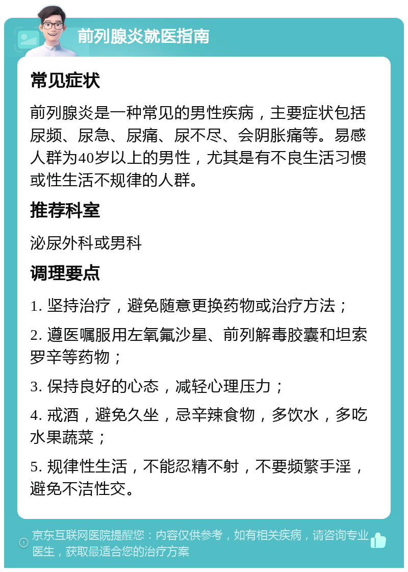 前列腺炎就医指南 常见症状 前列腺炎是一种常见的男性疾病，主要症状包括尿频、尿急、尿痛、尿不尽、会阴胀痛等。易感人群为40岁以上的男性，尤其是有不良生活习惯或性生活不规律的人群。 推荐科室 泌尿外科或男科 调理要点 1. 坚持治疗，避免随意更换药物或治疗方法； 2. 遵医嘱服用左氧氟沙星、前列解毒胶囊和坦索罗辛等药物； 3. 保持良好的心态，减轻心理压力； 4. 戒酒，避免久坐，忌辛辣食物，多饮水，多吃水果蔬菜； 5. 规律性生活，不能忍精不射，不要频繁手淫，避免不洁性交。