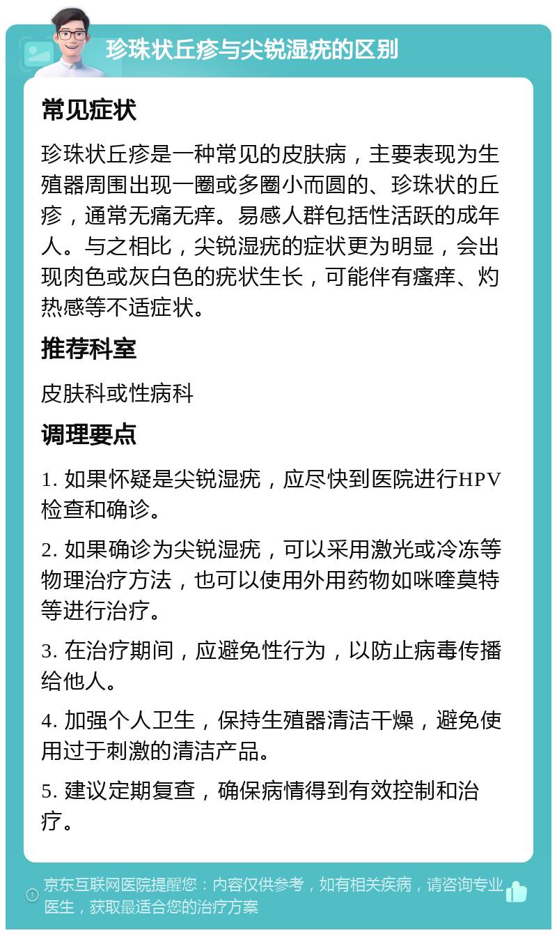 珍珠状丘疹与尖锐湿疣的区别 常见症状 珍珠状丘疹是一种常见的皮肤病，主要表现为生殖器周围出现一圈或多圈小而圆的、珍珠状的丘疹，通常无痛无痒。易感人群包括性活跃的成年人。与之相比，尖锐湿疣的症状更为明显，会出现肉色或灰白色的疣状生长，可能伴有瘙痒、灼热感等不适症状。 推荐科室 皮肤科或性病科 调理要点 1. 如果怀疑是尖锐湿疣，应尽快到医院进行HPV检查和确诊。 2. 如果确诊为尖锐湿疣，可以采用激光或冷冻等物理治疗方法，也可以使用外用药物如咪喹莫特等进行治疗。 3. 在治疗期间，应避免性行为，以防止病毒传播给他人。 4. 加强个人卫生，保持生殖器清洁干燥，避免使用过于刺激的清洁产品。 5. 建议定期复查，确保病情得到有效控制和治疗。