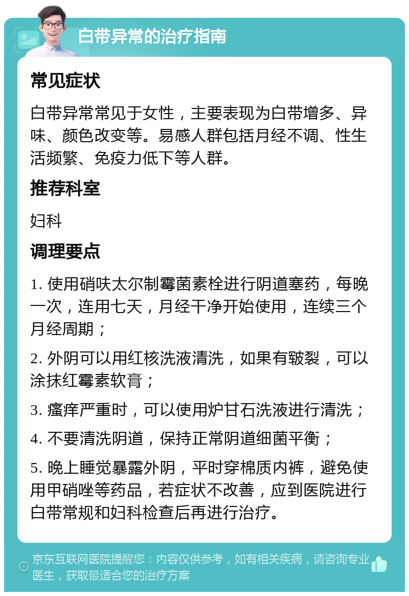 白带异常的治疗指南 常见症状 白带异常常见于女性，主要表现为白带增多、异味、颜色改变等。易感人群包括月经不调、性生活频繁、免疫力低下等人群。 推荐科室 妇科 调理要点 1. 使用硝呋太尔制霉菌素栓进行阴道塞药，每晚一次，连用七天，月经干净开始使用，连续三个月经周期； 2. 外阴可以用红核洗液清洗，如果有皲裂，可以涂抹红霉素软膏； 3. 瘙痒严重时，可以使用炉甘石洗液进行清洗； 4. 不要清洗阴道，保持正常阴道细菌平衡； 5. 晚上睡觉暴露外阴，平时穿棉质内裤，避免使用甲硝唑等药品，若症状不改善，应到医院进行白带常规和妇科检查后再进行治疗。