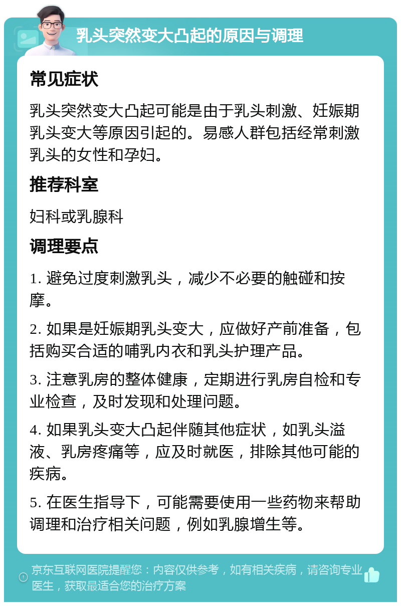 乳头突然变大凸起的原因与调理 常见症状 乳头突然变大凸起可能是由于乳头刺激、妊娠期乳头变大等原因引起的。易感人群包括经常刺激乳头的女性和孕妇。 推荐科室 妇科或乳腺科 调理要点 1. 避免过度刺激乳头，减少不必要的触碰和按摩。 2. 如果是妊娠期乳头变大，应做好产前准备，包括购买合适的哺乳内衣和乳头护理产品。 3. 注意乳房的整体健康，定期进行乳房自检和专业检查，及时发现和处理问题。 4. 如果乳头变大凸起伴随其他症状，如乳头溢液、乳房疼痛等，应及时就医，排除其他可能的疾病。 5. 在医生指导下，可能需要使用一些药物来帮助调理和治疗相关问题，例如乳腺增生等。