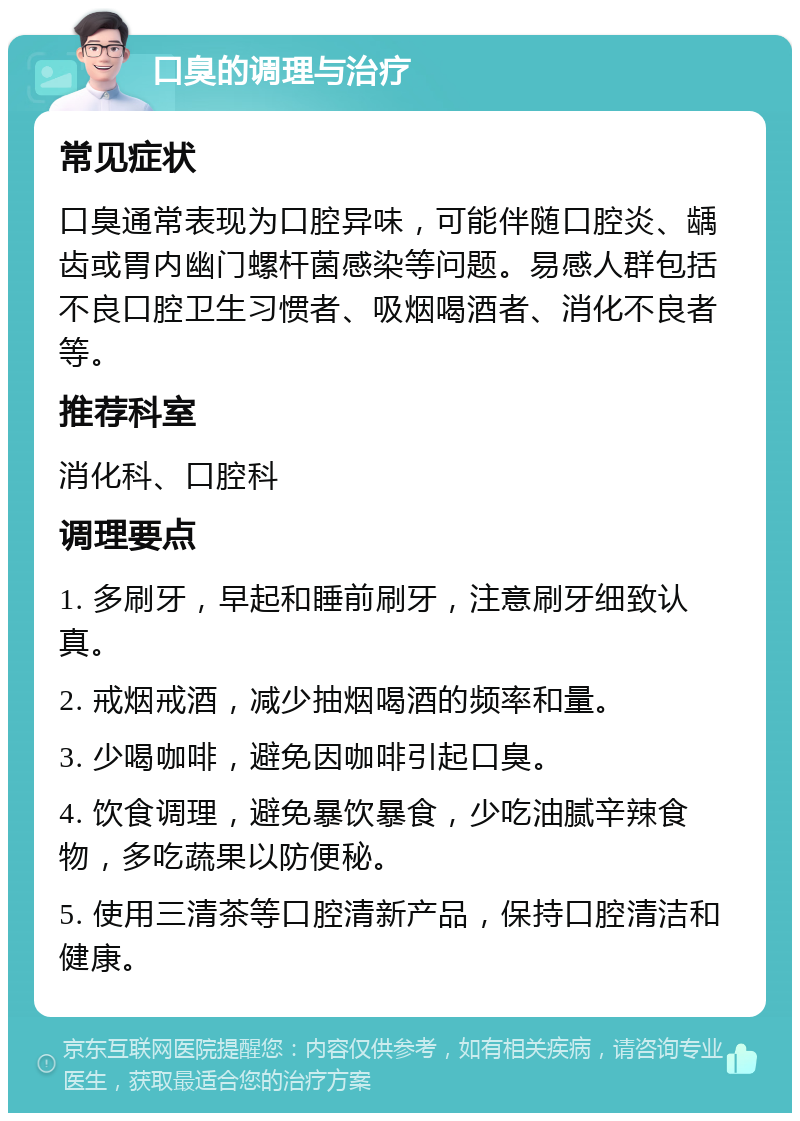 口臭的调理与治疗 常见症状 口臭通常表现为口腔异味，可能伴随口腔炎、龋齿或胃内幽门螺杆菌感染等问题。易感人群包括不良口腔卫生习惯者、吸烟喝酒者、消化不良者等。 推荐科室 消化科、口腔科 调理要点 1. 多刷牙，早起和睡前刷牙，注意刷牙细致认真。 2. 戒烟戒酒，减少抽烟喝酒的频率和量。 3. 少喝咖啡，避免因咖啡引起口臭。 4. 饮食调理，避免暴饮暴食，少吃油腻辛辣食物，多吃蔬果以防便秘。 5. 使用三清茶等口腔清新产品，保持口腔清洁和健康。