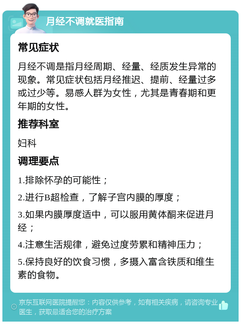 月经不调就医指南 常见症状 月经不调是指月经周期、经量、经质发生异常的现象。常见症状包括月经推迟、提前、经量过多或过少等。易感人群为女性，尤其是青春期和更年期的女性。 推荐科室 妇科 调理要点 1.排除怀孕的可能性； 2.进行B超检查，了解子宫内膜的厚度； 3.如果内膜厚度适中，可以服用黄体酮来促进月经； 4.注意生活规律，避免过度劳累和精神压力； 5.保持良好的饮食习惯，多摄入富含铁质和维生素的食物。