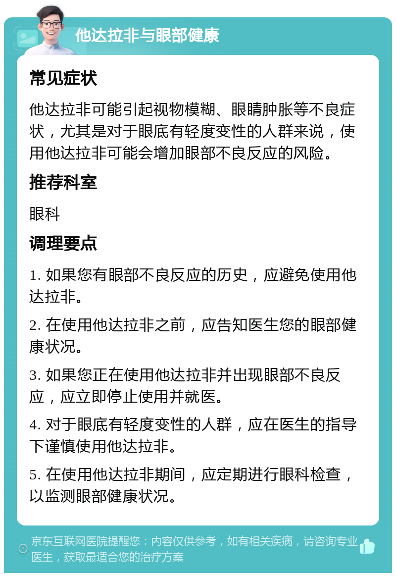 他达拉非与眼部健康 常见症状 他达拉非可能引起视物模糊、眼睛肿胀等不良症状，尤其是对于眼底有轻度变性的人群来说，使用他达拉非可能会增加眼部不良反应的风险。 推荐科室 眼科 调理要点 1. 如果您有眼部不良反应的历史，应避免使用他达拉非。 2. 在使用他达拉非之前，应告知医生您的眼部健康状况。 3. 如果您正在使用他达拉非并出现眼部不良反应，应立即停止使用并就医。 4. 对于眼底有轻度变性的人群，应在医生的指导下谨慎使用他达拉非。 5. 在使用他达拉非期间，应定期进行眼科检查，以监测眼部健康状况。