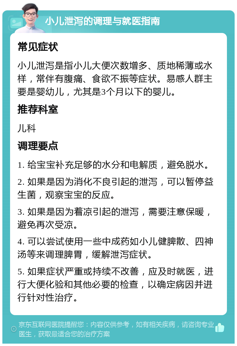 小儿泄泻的调理与就医指南 常见症状 小儿泄泻是指小儿大便次数增多、质地稀薄或水样，常伴有腹痛、食欲不振等症状。易感人群主要是婴幼儿，尤其是3个月以下的婴儿。 推荐科室 儿科 调理要点 1. 给宝宝补充足够的水分和电解质，避免脱水。 2. 如果是因为消化不良引起的泄泻，可以暂停益生菌，观察宝宝的反应。 3. 如果是因为着凉引起的泄泻，需要注意保暖，避免再次受凉。 4. 可以尝试使用一些中成药如小儿健脾散、四神汤等来调理脾胃，缓解泄泻症状。 5. 如果症状严重或持续不改善，应及时就医，进行大便化验和其他必要的检查，以确定病因并进行针对性治疗。