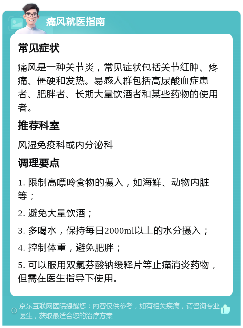 痛风就医指南 常见症状 痛风是一种关节炎，常见症状包括关节红肿、疼痛、僵硬和发热。易感人群包括高尿酸血症患者、肥胖者、长期大量饮酒者和某些药物的使用者。 推荐科室 风湿免疫科或内分泌科 调理要点 1. 限制高嘌呤食物的摄入，如海鲜、动物内脏等； 2. 避免大量饮酒； 3. 多喝水，保持每日2000ml以上的水分摄入； 4. 控制体重，避免肥胖； 5. 可以服用双氯芬酸钠缓释片等止痛消炎药物，但需在医生指导下使用。