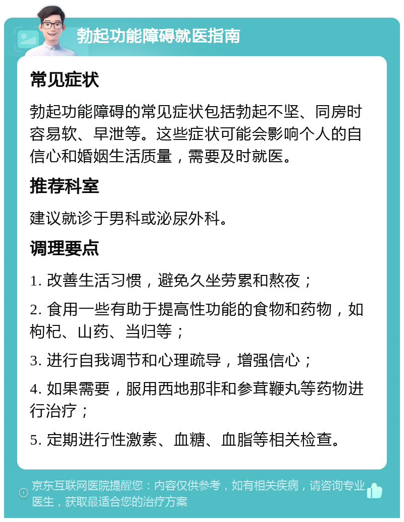 勃起功能障碍就医指南 常见症状 勃起功能障碍的常见症状包括勃起不坚、同房时容易软、早泄等。这些症状可能会影响个人的自信心和婚姻生活质量，需要及时就医。 推荐科室 建议就诊于男科或泌尿外科。 调理要点 1. 改善生活习惯，避免久坐劳累和熬夜； 2. 食用一些有助于提高性功能的食物和药物，如枸杞、山药、当归等； 3. 进行自我调节和心理疏导，增强信心； 4. 如果需要，服用西地那非和参茸鞭丸等药物进行治疗； 5. 定期进行性激素、血糖、血脂等相关检查。