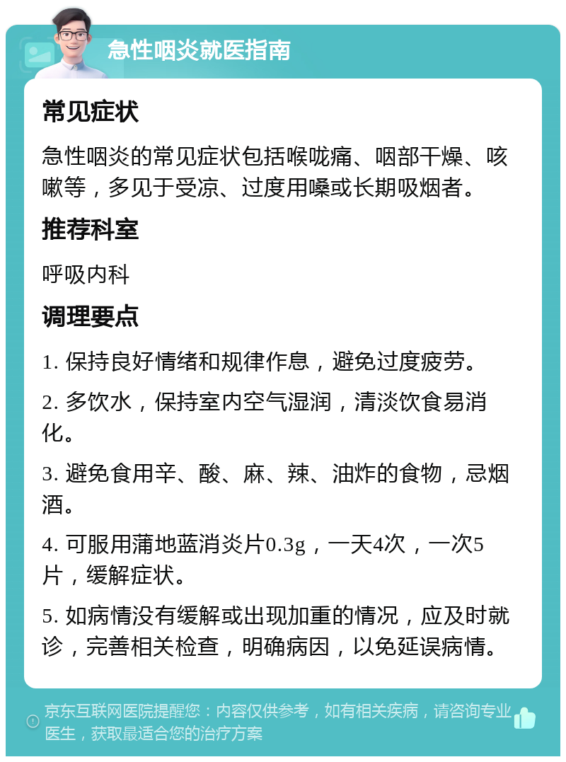 急性咽炎就医指南 常见症状 急性咽炎的常见症状包括喉咙痛、咽部干燥、咳嗽等，多见于受凉、过度用嗓或长期吸烟者。 推荐科室 呼吸内科 调理要点 1. 保持良好情绪和规律作息，避免过度疲劳。 2. 多饮水，保持室内空气湿润，清淡饮食易消化。 3. 避免食用辛、酸、麻、辣、油炸的食物，忌烟酒。 4. 可服用蒲地蓝消炎片0.3g，一天4次，一次5片，缓解症状。 5. 如病情没有缓解或出现加重的情况，应及时就诊，完善相关检查，明确病因，以免延误病情。