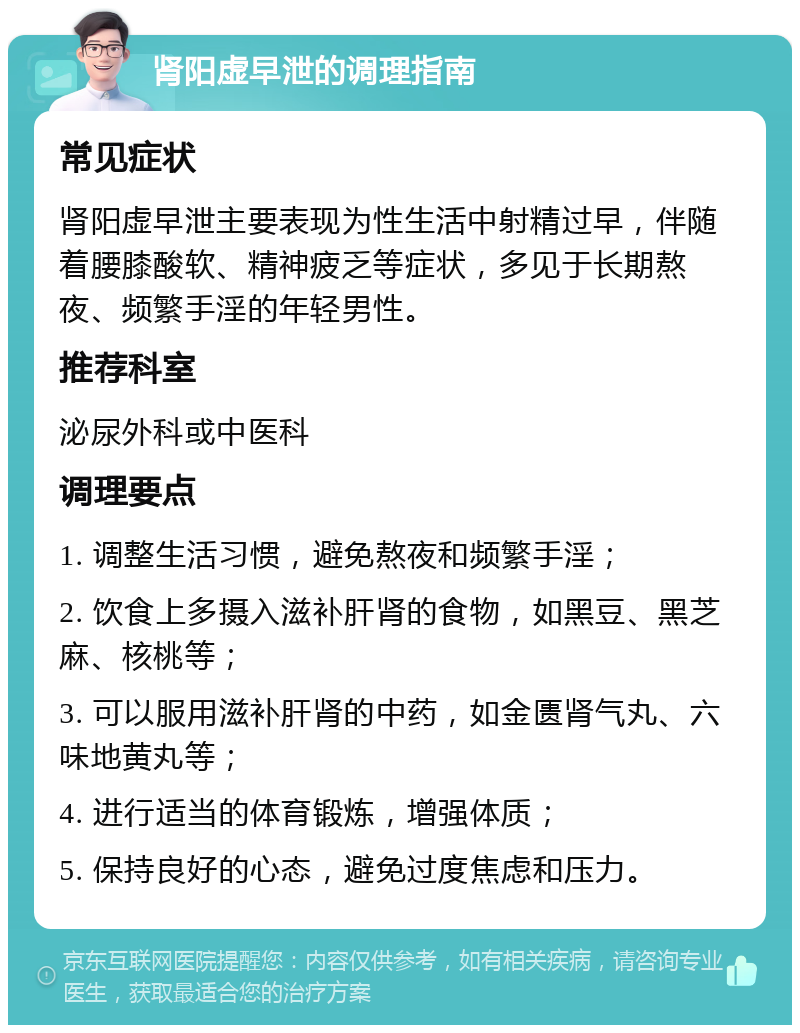 肾阳虚早泄的调理指南 常见症状 肾阳虚早泄主要表现为性生活中射精过早，伴随着腰膝酸软、精神疲乏等症状，多见于长期熬夜、频繁手淫的年轻男性。 推荐科室 泌尿外科或中医科 调理要点 1. 调整生活习惯，避免熬夜和频繁手淫； 2. 饮食上多摄入滋补肝肾的食物，如黑豆、黑芝麻、核桃等； 3. 可以服用滋补肝肾的中药，如金匮肾气丸、六味地黄丸等； 4. 进行适当的体育锻炼，增强体质； 5. 保持良好的心态，避免过度焦虑和压力。