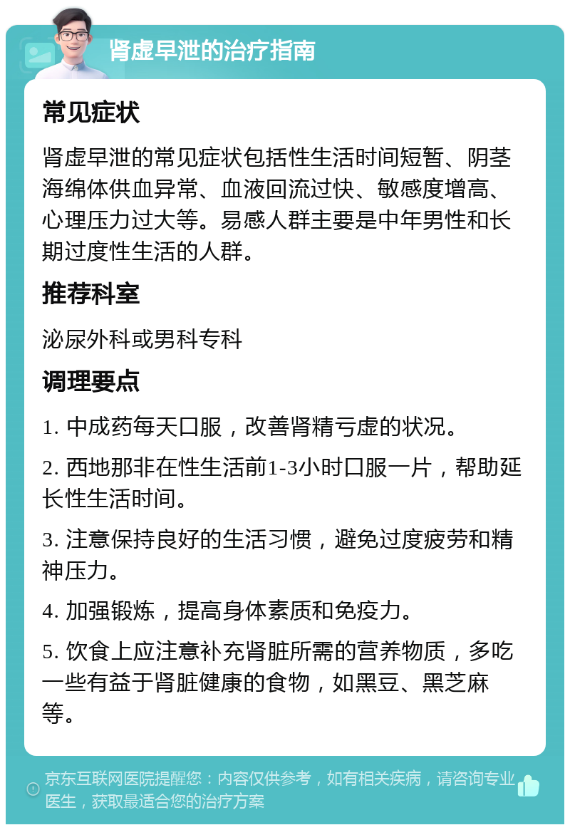 肾虚早泄的治疗指南 常见症状 肾虚早泄的常见症状包括性生活时间短暂、阴茎海绵体供血异常、血液回流过快、敏感度增高、心理压力过大等。易感人群主要是中年男性和长期过度性生活的人群。 推荐科室 泌尿外科或男科专科 调理要点 1. 中成药每天口服，改善肾精亏虚的状况。 2. 西地那非在性生活前1-3小时口服一片，帮助延长性生活时间。 3. 注意保持良好的生活习惯，避免过度疲劳和精神压力。 4. 加强锻炼，提高身体素质和免疫力。 5. 饮食上应注意补充肾脏所需的营养物质，多吃一些有益于肾脏健康的食物，如黑豆、黑芝麻等。