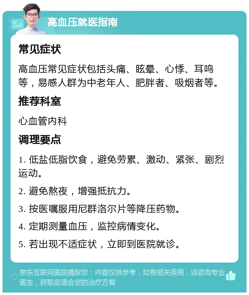 高血压就医指南 常见症状 高血压常见症状包括头痛、眩晕、心悸、耳鸣等，易感人群为中老年人、肥胖者、吸烟者等。 推荐科室 心血管内科 调理要点 1. 低盐低脂饮食，避免劳累、激动、紧张、剧烈运动。 2. 避免熬夜，增强抵抗力。 3. 按医嘱服用尼群洛尔片等降压药物。 4. 定期测量血压，监控病情变化。 5. 若出现不适症状，立即到医院就诊。