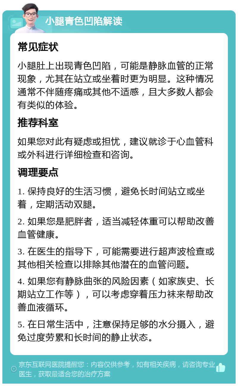 小腿青色凹陷解读 常见症状 小腿肚上出现青色凹陷，可能是静脉血管的正常现象，尤其在站立或坐着时更为明显。这种情况通常不伴随疼痛或其他不适感，且大多数人都会有类似的体验。 推荐科室 如果您对此有疑虑或担忧，建议就诊于心血管科或外科进行详细检查和咨询。 调理要点 1. 保持良好的生活习惯，避免长时间站立或坐着，定期活动双腿。 2. 如果您是肥胖者，适当减轻体重可以帮助改善血管健康。 3. 在医生的指导下，可能需要进行超声波检查或其他相关检查以排除其他潜在的血管问题。 4. 如果您有静脉曲张的风险因素（如家族史、长期站立工作等），可以考虑穿着压力袜来帮助改善血液循环。 5. 在日常生活中，注意保持足够的水分摄入，避免过度劳累和长时间的静止状态。