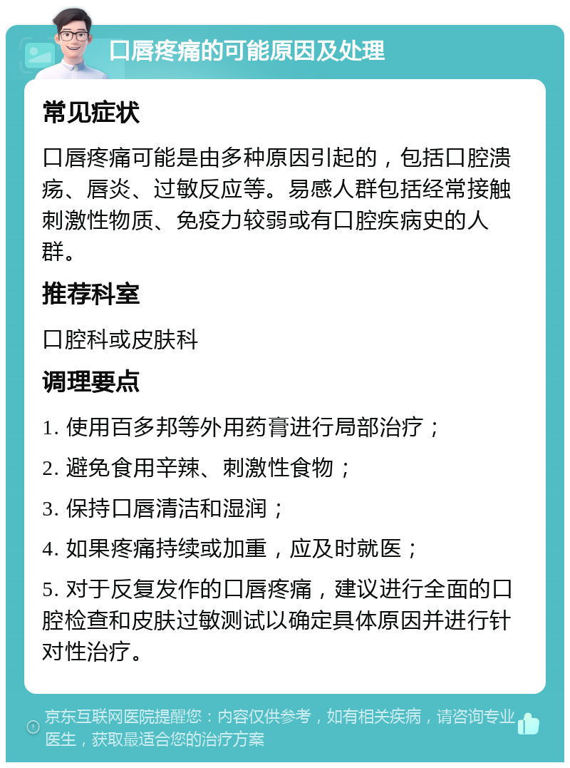 口唇疼痛的可能原因及处理 常见症状 口唇疼痛可能是由多种原因引起的，包括口腔溃疡、唇炎、过敏反应等。易感人群包括经常接触刺激性物质、免疫力较弱或有口腔疾病史的人群。 推荐科室 口腔科或皮肤科 调理要点 1. 使用百多邦等外用药膏进行局部治疗； 2. 避免食用辛辣、刺激性食物； 3. 保持口唇清洁和湿润； 4. 如果疼痛持续或加重，应及时就医； 5. 对于反复发作的口唇疼痛，建议进行全面的口腔检查和皮肤过敏测试以确定具体原因并进行针对性治疗。