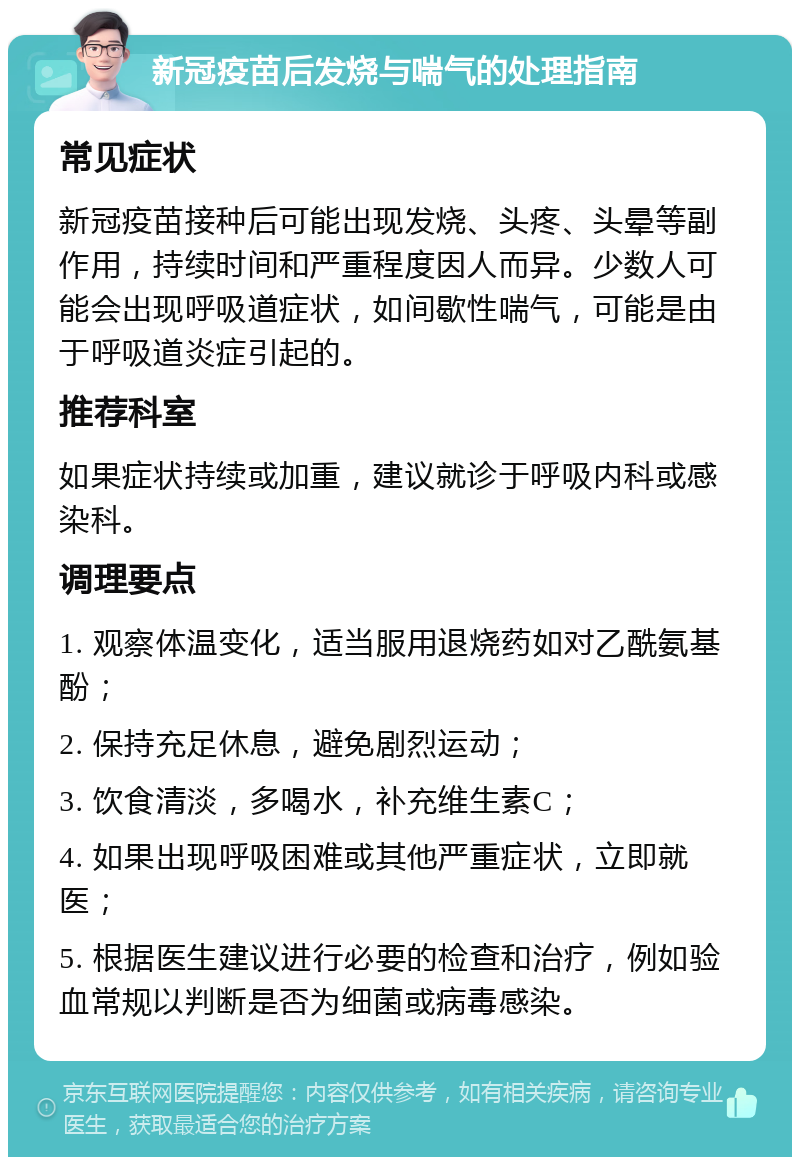 新冠疫苗后发烧与喘气的处理指南 常见症状 新冠疫苗接种后可能出现发烧、头疼、头晕等副作用，持续时间和严重程度因人而异。少数人可能会出现呼吸道症状，如间歇性喘气，可能是由于呼吸道炎症引起的。 推荐科室 如果症状持续或加重，建议就诊于呼吸内科或感染科。 调理要点 1. 观察体温变化，适当服用退烧药如对乙酰氨基酚； 2. 保持充足休息，避免剧烈运动； 3. 饮食清淡，多喝水，补充维生素C； 4. 如果出现呼吸困难或其他严重症状，立即就医； 5. 根据医生建议进行必要的检查和治疗，例如验血常规以判断是否为细菌或病毒感染。