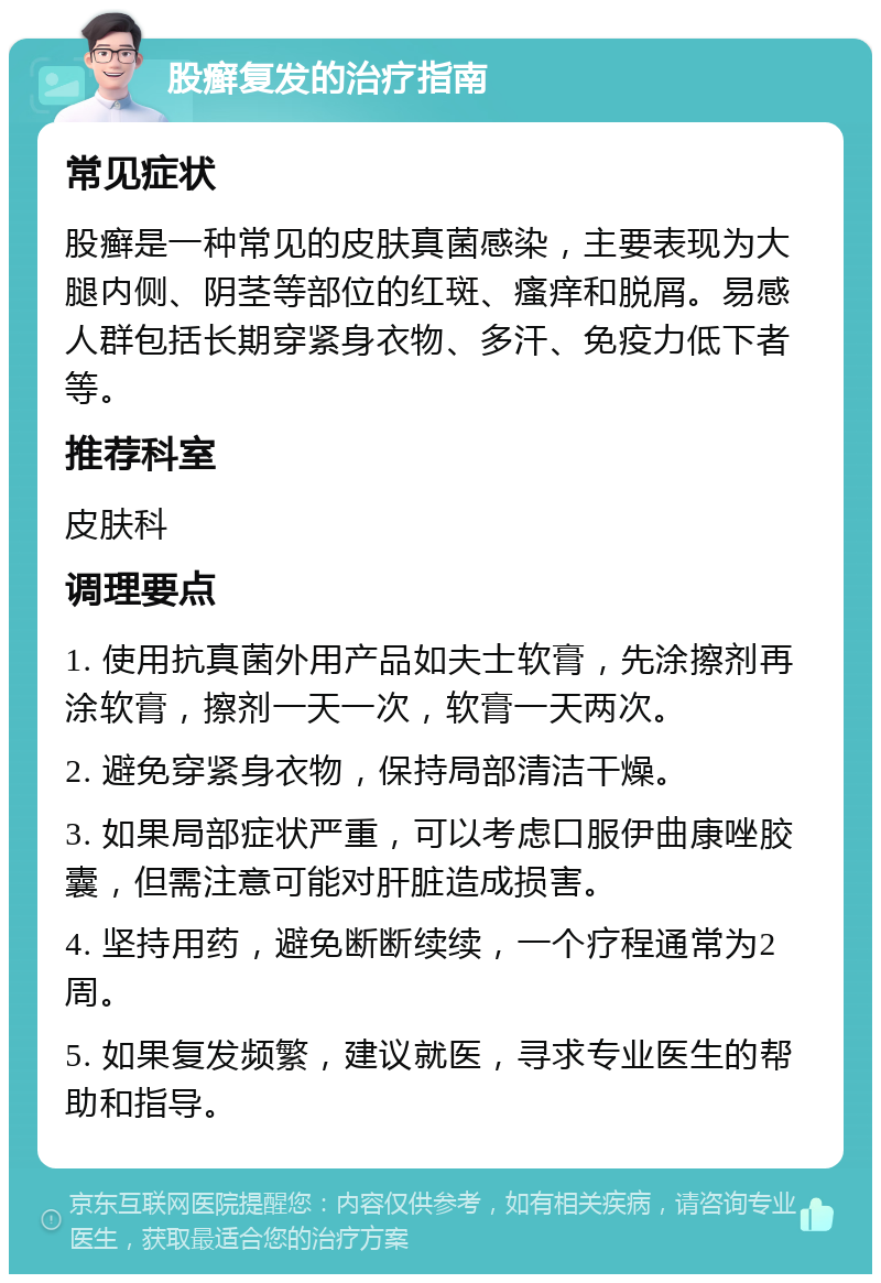 股癣复发的治疗指南 常见症状 股癣是一种常见的皮肤真菌感染，主要表现为大腿内侧、阴茎等部位的红斑、瘙痒和脱屑。易感人群包括长期穿紧身衣物、多汗、免疫力低下者等。 推荐科室 皮肤科 调理要点 1. 使用抗真菌外用产品如夫士软膏，先涂擦剂再涂软膏，擦剂一天一次，软膏一天两次。 2. 避免穿紧身衣物，保持局部清洁干燥。 3. 如果局部症状严重，可以考虑口服伊曲康唑胶囊，但需注意可能对肝脏造成损害。 4. 坚持用药，避免断断续续，一个疗程通常为2周。 5. 如果复发频繁，建议就医，寻求专业医生的帮助和指导。